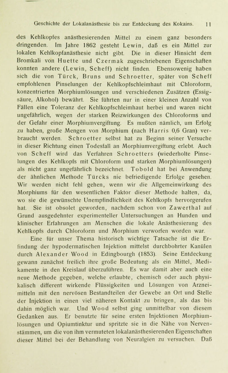 des Kehlkopfes anästhesierenden Mittel zu einem ganz besonders dringenden. Im Jahre 1862 gesteht Lewin, daß es ein Mittel zur lokalen Kehlkopfanästhesie nicht gibt. Die in dieser Hinsicht dem Bromkali von Huette und Czermak zugeschriebenen Eigenschaften konnten andere (Lewin, Scheff) nicht finden. Ebensowenig haben sich die von Türck, Bruns und Schroetter, später von Scheff empfohlenen Pinselungen der Kehlkopfschleimhaut mit Chloroform, konzentrierten Morphiumlösungen und verschiedenen Zusätzen (Essig- säure, Alkohol) bewährt. Sie führten nur in einer kleinen Anzahl von Fällen eine Toleranz der Kehlkopfschleimhaut herbei und waren nicht ungefährlich, wegen der starken Reizwirkungen des Chloroforms und der Gefahr einer Morphiumvergiftung. Es mußten nämlich, um Erfolg zu haben, große Mengen von Morphium (nach Harris 0,6 Gran) ver- braucht werden. Schroetter selbst hat zu Beginn seiner Versuche in dieser Richtung einen Todesfall an Morphiumvergiftung erlebt. Auch von Scheff wird das Verfahren Schroetters (wiederholte Pinse- lungen des Kehlkopfs mit Chloroform und starken Morphiumlösungen) als nicht ganz ungefährlich bezeichnet. Tobold hat bei Anwendung der ähnlichen Methode Türcks nie befriedigende Erfolge gesehen. Wir werden nicht fehl gehen, wenn wir die Allgemeinwirkung des Morphiums für den wesentlichen Faktor dieser Methode halten, da, wo sie die gewünschte Unempfindlichkeit des Kehlkopfs hervorgerufen hat. Sie ist obsolet geworden, nachdem schon von Zawerthal auf Grund ausgedehnter experimenteller Untersuchungen an Hunden und klinischer Erfahrungen am Menschen die lokale Anästhesierung des Kehlkopfs durch Chloroform und Morphium verworfen worden war. Eine für unser Thema historisch wichtige Tatsache ist die Er- findung der hypodermatischen Injektion mittelst durchbohrter Kanülen durch Alexander Wood in Edingbourgh (1853). Seine Entdeckung gewann zunächst freilich ihre große Bedeutung als ein Mittel, Medi- kamente in den Kreislauf überzuführen. Es war damit aber auch eine neue Methode gegeben, welche erlaubte, chemisch oder auch physi- kalisch different wirkende Flüssigkeiten und Lösungen von Arznei- mitteln mit den nervösen Bestandteilen der Gewebe an Ort und Stelle der Injektion in einen viel näheren Kontakt zu bringen, als das bis dahin möglich war. Und Wood selbst ging unmittelbar von diesem Gedanken aus. Er benutzte für seine ersten Injektionen Morphium- lösungen und Opiumtinktur und spritzte sie in die Nähe von Nerven- stämmen, um die von ihm vermuteten lokalanästhesierenden Eigenschaften dieser Mittel bei der Behandlung von Neuralgien zu versuchen. Daß