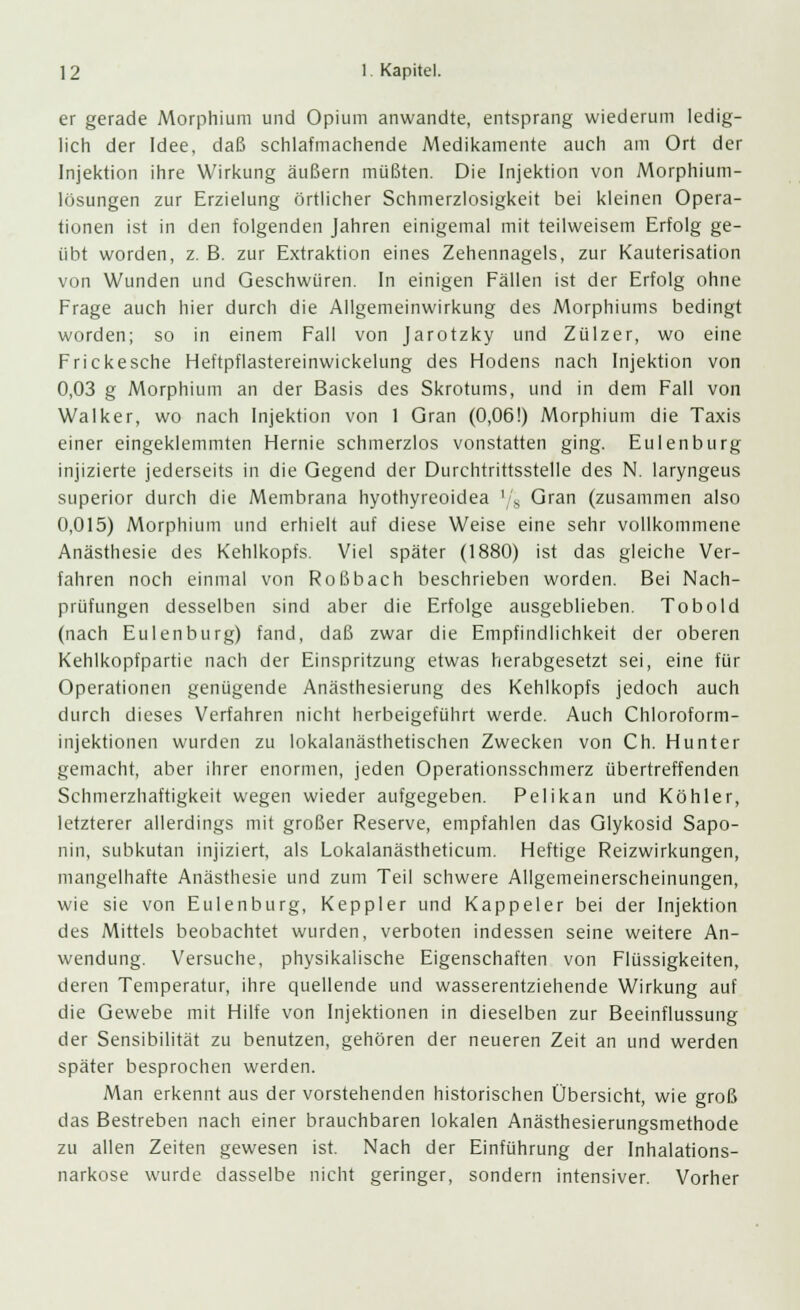 er gerade Morphium und Opium anwandte, entsprang wiederum ledig- lich der Idee, daß schlafmachende Medikamente auch am Ort der Injektion ihre Wirkung äußern müßten. Die Injektion von Morphium- lösungen zur Erzielung örtlicher Schmerzlosigkeit bei kleinen Opera- tionen ist in den folgenden Jahren einigemal mit teilweisem Erfolg ge- übt worden, z. B. zur Extraktion eines Zehennagels, zur Kauterisation von Wunden und Geschwüren. In einigen Fällen ist der Erfolg ohne Frage auch hier durch die Allgemeinwirkung des Morphiums bedingt worden; so in einem Fall von Jarotzky und Zülzer, wo eine Frickesche Heftpflastereinwickelung des Hodens nach Injektion von 0,03 g Morphium an der Basis des Skrotums, und in dem Fall von Walker, wo nach Injektion von 1 Gran (0,06!) Morphium die Taxis einer eingeklemmten Hernie schmerzlos vonstatten ging. Eulenburg injizierte jederseits in die Gegend der Durchtrittsstelle des N. laryngeus superior durch die Membrana hyothyreoidea l/8 Gran (zusammen also 0,015) Morphium und erhielt auf diese Weise eine sehr vollkommene Anästhesie des Kehlkopfs. Viel später (1880) ist das gleiche Ver- fahren noch einmal von Roßbach beschrieben worden. Bei Nach- prüfungen desselben sind aber die Erfolge ausgeblieben. Tobold (nach Eulenburg) fand, daß zwar die Empfindlichkeit der oberen Kehlkopfpartie nach der Einspritzung etwas herabgesetzt sei, eine für Operationen genügende Anästhesierung des Kehlkopfs jedoch auch durch dieses Verfahren nicht herbeigeführt werde. Auch Chloroform- injektionen wurden zu lokalanästhetischen Zwecken von Ch. Hunter gemacht, aber ihrer enormen, jeden Operationsschmerz übertreffenden Schmerzhaftigkeit wegen wieder aufgegeben. Pelikan und Köhler, letzterer allerdings mit großer Reserve, empfahlen das Glykosid Sapo- nin, subkutan injiziert, als Lokalanästheticum. Heftige Reizwirkungen, mangelhafte Anästhesie und zum Teil schwere Allgemeinerscheinungen, wie sie von Eulenburg, Keppler und Kappeier bei der Injektion des Mittels beobachtet wurden, verboten indessen seine weitere An- wendung. Versuche, physikalische Eigenschaften von Flüssigkeiten, deren Temperatur, ihre quellende und wasserentziehende Wirkung auf die Gewebe mit Hilfe von Injektionen in dieselben zur Beeinflussung der Sensibilität zu benutzen, gehören der neueren Zeit an und werden später besprochen werden. Man erkennt aus der vorstehenden historischen Übersicht, wie groß das Bestreben nach einer brauchbaren lokalen Anästhesierungsmethode zu allen Zeiten gewesen ist. Nach der Einführung der Inhalations- narkose wurde dasselbe nicht geringer, sondern intensiver. Vorher