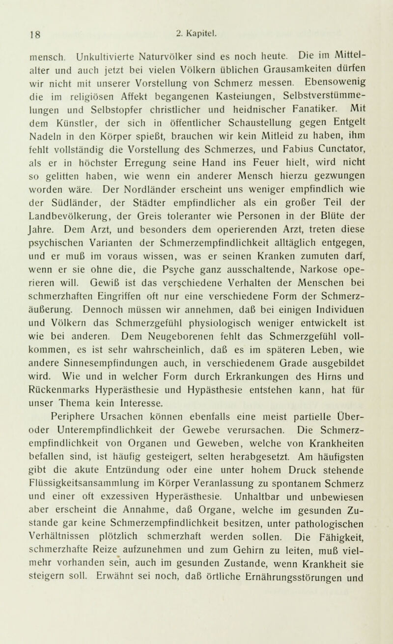 mensch. Unkultivierte Naturvölker sind es noch heute. Die im Mittel- alter und auch jetzt bei vielen Völkern üblichen Grausamkeiten dürfen wir nicht mit unserer Vorstellung von Schmerz messen. Ebensowenig die im religiösen Affekt begangenen Kasteiungen, Selbstverstümme- lungen und Selbstopfer christlicher und heidnischer Fanatiker. Mit dem Künstler, der sich in öffentlicher Schaustellung gegen Entgelt Nadeln in den Körper spießt, brauchen wir kein Mitleid zu haben, ihm fehlt vollständig die Vorstellung des Schmerzes, und Fabius Cunctator, als er in höchster Erregung seine Hand ins Feuer hielt, wird nicht so gelitten haben, wie wenn ein anderer Mensch hierzu gezwungen worden wäre. Der Nordländer erscheint uns weniger empfindlich wie der Südländer, der Städter empfindlicher als ein großer Teil der Landbevölkerung, der Greis toleranter wie Personen in der Blüte der Jahre. Dem Arzt, und besonders dem operierenden Arzt, treten diese psychischen Varianten der Schmerzempfindlichkeit alltäglich entgegen, und er muß im voraus wissen, was er seinen Kranken zumuten darf, wenn er sie ohne die, die Psyche ganz ausschaltende, Narkose ope- rieren will. Gewiß ist das verschiedene Verhalten der Menschen bei schmerzhaften Eingriffen oft nur eine verschiedene Form der Schmerz- äußerung. Dennoch müssen wir annehmen, daß bei einigen Individuen und Völkern das Schmerzgefühl physiologisch weniger entwickelt ist wie bei anderen. Dem Neugeborenen fehlt das Schmerzgefühl voll- kommen, es ist sehr wahrscheinlich, daß es im späteren Leben, wie andere Sinnesempfindungen auch, in verschiedenem Grade ausgebildet wird. Wie und in welcher Form durch Erkrankungen des Hirns und Rückenmarks Hyperästhesie und Hypästhesie entstehen kann, hat für unser Thema kein Interesse. Periphere Ursachen können ebenfalls eine meist partielle Über- oder Unterempfindlichkeit der Gewebe verursachen. Die Schmerz- empfindlichkeit von Organen und Geweben, welche von Krankheiten befallen sind, ist häufig gesteigert, selten herabgesetzt. Am häufigsten gibt die akute Entzündung oder eine unter hohem Druck stehende Flüssigkeitsansammlung im Körper Veranlassung zu spontanem Schmerz und einer oft exzessiven Hyperästhesie. Unhaltbar und unbewiesen aber erscheint die Annahme, daß Organe, welche im gesunden Zu- stande gar keine Schmerzempfindlichkeit besitzen, unter pathologischen Verhältnissen plötzlich schmerzhaft werden sollen. Die Fähigkeit, schmerzhafte Reize aufzunehmen und zum Gehirn zu leiten, muß viel- mehr vorhanden sein, auch im gesunden Zustande, wenn Krankheit sie steigern soll. Erwähnt sei noch, daß örtliche Ernährungsstörungen und