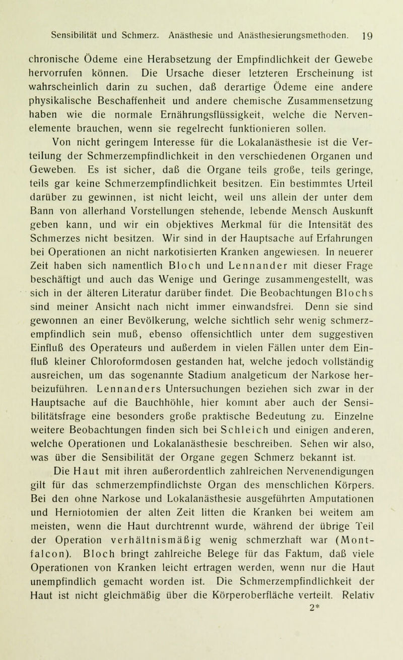 chronische Ödeme eine Herabsetzung der Empfindlichkeit der Gewebe hervorrufen können. Die Ursache dieser letzteren Erscheinung ist wahrscheinlich darin zu suchen, daß derartige Ödeme eine andere physikalische Beschaffenheit und andere chemische Zusammensetzung haben wie die normale Ernährungsflüssigkeit, welche die Nerven- elemente brauchen, wenn sie regelrecht funktionieren sollen. Von nicht geringem Interesse für die Lokalanästhesie ist die Ver- teilung der Schmerzempfindlichkeit in den verschiedenen Organen und Geweben. Es ist sicher, daß die Organe teils große, teils geringe, teils gar keine Schmerzempfindlichkeit besitzen. Ein bestimmtes Urteil darüber zu gewinnen, ist nicht leicht, weil uns allein der unter dem Bann von allerhand Vorstellungen stehende, lebende Mensch Auskunft geben kann, und wir ein objektives Merkmal für die Intensität des Schmerzes nicht besitzen. Wir sind in der Hauptsache auf Erfahrungen bei Operationen an nicht narkotisierten Kranken angewiesen. In neuerer Zeit haben sich namentlich Bloch und Lennander mit dieser Frage beschäftigt und auch das Wenige und Geringe zusammengestellt, was sich in der älteren Literatur darüber findet. Die Beobachtungen Blochs sind meiner Ansicht nach nicht immer einwandsfrei. Denn sie sind gewonnen an einer Bevölkerung, welche sichtlich sehr wenig schmerz- empfindlich sein muß, ebenso offensichtlich unter dem suggestiven Einfluß des Operateurs und außerdem in vielen Fällen unter dem Ein- fluß kleiner Chloroformdosen gestanden hat, welche jedoch vollständig ausreichen, um das sogenannte Stadium analgeticum der Narkose her- beizuführen. Lennanders Untersuchungen beziehen sich zwar in der Hauptsache auf die Bauchhöhle, hier kommt aber auch der Sensi- bilitätsfrage eine besonders große praktische Bedeutung zu. Einzelne weitere Beobachtungen finden sich bei Schleich und einigen anderen, welche Operationen und Lokalanästhesie beschreiben. Sehen wir also, was über die Sensibilität der Organe gegen Schmerz bekannt ist. Die Haut mit ihren außerordentlich zahlreichen Nervenendigungen gilt für das schmerzempfindlichste Organ des menschlichen Körpers. Bei den ohne Narkose und Lokalanästhesie ausgeführten Amputationen und Herniotomien der alten Zeit litten die Kranken bei weitem am meisten, wenn die Haut durchtrennt wurde, während der übrige Teil der Operation verhältnismäßig wenig schmerzhaft war (Mont- falcon). Bloch bringt zahlreiche Belege für das Faktum, daß viele Operationen von Kranken leicht ertragen werden, wenn nur die Haut unempfindlich gemacht worden ist. Die Schmerzempfindlichkeit der Haut ist nicht gleichmäßig über die Körperoberfläche verteilt. Relativ 2*