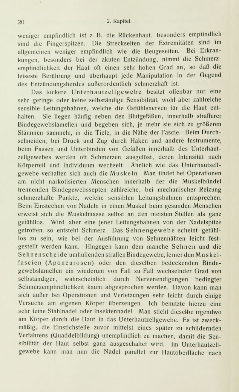 weniger empfindlich ist z. B. die Rückenhaut, besonders empfindlich sind die Fingerspitzen. Die Streckseiten der Extremitäten sind im allgemeinen weniger empfindlich wie die Beugeseiten. Bei Erkran- kungen, besonders bei der akuten Entzündung, nimmt die Schmerz- empfindlichkeit der Haut oft einen sehr hohen Grad an, so daß die leiseste Berührung und überhaupt jede Manipulation in der Gegend des Entzündungsherdes außerordentlich schmerzhaft ist. Das lockere Unterhautzellgewebe besitzt offenbar nur eine sehr geringe oder keine selbständige Sensibilität, wohl aber zahlreiche sensible Leitungsbahnen, welche die Gefühlsnerven für die Haut ent- halten. Sie liegen häufig neben den Blutgefäßen, innerhalb strafferer Bindegewebslamellen und begeben sich, je mehr sie sich zu größeren Stämmen sammeln, in die Tiefe, in die Nähe der Fascie. Beim Durch- schneiden, bei Druck und Zug durch Haken und andere Instrumente, beim Fassen und Unterbinden von Gefäßen innerhalb des Unterhaut- zellgewebes werden oft Schmerzen ausgelöst, deren Intensität nach Körperteil und Individuum wechselt. Ähnlich wie das Unterhautzell- gewebe verhalten sich auch die Muskeln. Man findet bei Operationen am nicht narkotisierten Menschen innerhalb der die Muskelbündel trennenden Bindegewebssepten zahlreiche, bei mechanischer Reizung schmerzhafte Punkte, welche sensiblen Leitungsbahnen entsprechen. Beim Einstechen von Nadeln in einen Muskel beim gesunden Menschen erweist sich die Muskelmasse selbst an den meisten Stellen als ganz gefühllos. Wird aber eine jener Leitungsbahnen von der Nadelspitze getroffen, so entsteht Schmerz. Das Sehnengewebe scheint gefühl- los zu sein, wie bei der Ausführung von Sehnennähten leicht fest- gestellt werden kann. Hingegen kann dem manche Sehnen und die Sehnenscheide umhüllenden straffen Bindegewebe, ferner den Muskel- fascien (Aponeurosen) oder den dieselben bedeckenden Binde- gewebslamellen ein wiederum von Fall zu Fall wechselnder Grad von selbständiger, wahrscheinlich durch Nervenendigungen bedingter Schmerzempfindlichkeit kaum abgesprochen werden. Davon kann man sich außer bei Operationen und Verletzungen sehr leicht durch einige Versuche am eigenen Körper überzeugen. Ich benutzte hierzu eine sehr feine Stahlnadel oder Insektennadel. Man sticht dieselbe irgendwo am Körper durch die Haut in das Unterhautzellgewebe. Es ist zweck- mäßig, die Einstichstelle zuvor mittelst eines später zu schildernden Verfahrens (Quaddelbildung) unempfindlich zu machen, damit die Sen- sibilität der Haut selbst ganz ausgeschaltet wird. Im Unterhautzell- gewebe kann man nun die Nadel parallel zur Hautoberfläche nach