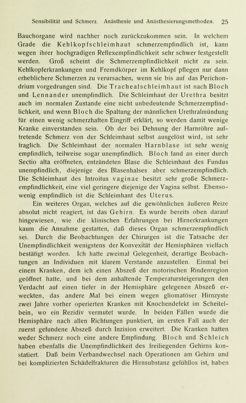 Bauchorgane wird nachher noch zurückzukommen sein. In welchem Grade die Kehlkopfschleimhaut schmerzempfindlich ist, kann wegen ihrer hochgradigen Reflexempfindlichkeit sehr schwer festgestellt werden. Groß scheint die Schmerzempfindlichkeit nicht zu sein. Kehlkopferkrankungen und Fremdkörper im Kehlkopf pflegen nur dann erheblichere Schmerzen zu verursachen, wenn sie bis auf das Perichon- drium vorgedrungen sind. Die Trachealschleimhaut ist nach Bloch und Lennander unempfindlich. Die Schleimhaut der Urethra besitzt auch im normalen Zustande eine nicht unbedeutende Schmerzempfind- lichkeit, und wenn Bloch die Spaltung der männlichen Urethralmündung für einen wenig schmerzhaften Eingriff erklärt, so werden damit wenige Kranke einverstanden sein. Ob der bei Dehnung der Harnröhre auf- tretende Schmerz von der Schleimhaut selbst ausgelöst wird, ist sehr fraglich. Die Schleimhaut der normalen Harnblase ist sehr wenig empfindlich, teilweise sogar unempfindlich. Bloch fand an einer durch Sectio alta eröffneten, entzündeten Blase die Schleimhaut des Fundus unempfindlich, diejenige des Blasenhalses aber schmerzempfindlich. Die Schleimhaut des Introitus vaginae besitzt sehr große Schmerz- empfindlichkeit, eine viel geringere diejenige der Vagina selbst. Ebenso- wenig empfindlich ist die Schleimhant des Uterus. Ein weiteres Organ, welches auf die gewöhnlichen äußeren Reize absolut nicht reagiert, ist das Gehirn. Es wurde bereits oben darauf hingewiesen, wie die klinischen Erfahrungen bei Hirnerkrankungen kaum die Annahme gestatten, daß dieses Organ schmerzempfindlich sei. Durch die Beobachtungen der Chirurgen ist die Tatsache der Unempfindlichkeit wenigstens der Konvexität der Hemisphären vielfach bestätigt worden. Ich hatte zweimal Gelegenheit, derartige Beobach- tungen an Individuen mit klarem Verstände anzustellen. Einmal bei einem Kranken, dem ich einen Abszeß der motorischen Rindenregion geöffnet hatte, und bei dem anhaltende Temperatursteigerungen den Verdacht auf einen tiefer in der Hemisphäre gelegenen Abszeß er- weckten, das andere Mal bei einem wegen gliomatöser Hirnzyste zwei Jahre vorher operierten Kranken mit Knochendefekt im Scheitel- bein, wo ein Rezidiv vermutet wurde. In beiden Fällen wurde die Hemisphäre nach allen Richtungen punktiert, im ersten Fall auch der zuerst gefundene Abszeß durch Inzision erweitert. Die Kranken hatten weder Schmerz noch eine andere Empfindung. Bloch und Schleich haben ebenfalls die Unempfindlichkeit des freiliegenden Gehirns kon- statiert. Daß beim Verbandwechsel nach Operationen am Gehirn und bei komplizierten Schädelfrakturen die Hirnsubstanz gefühllos ist, haben