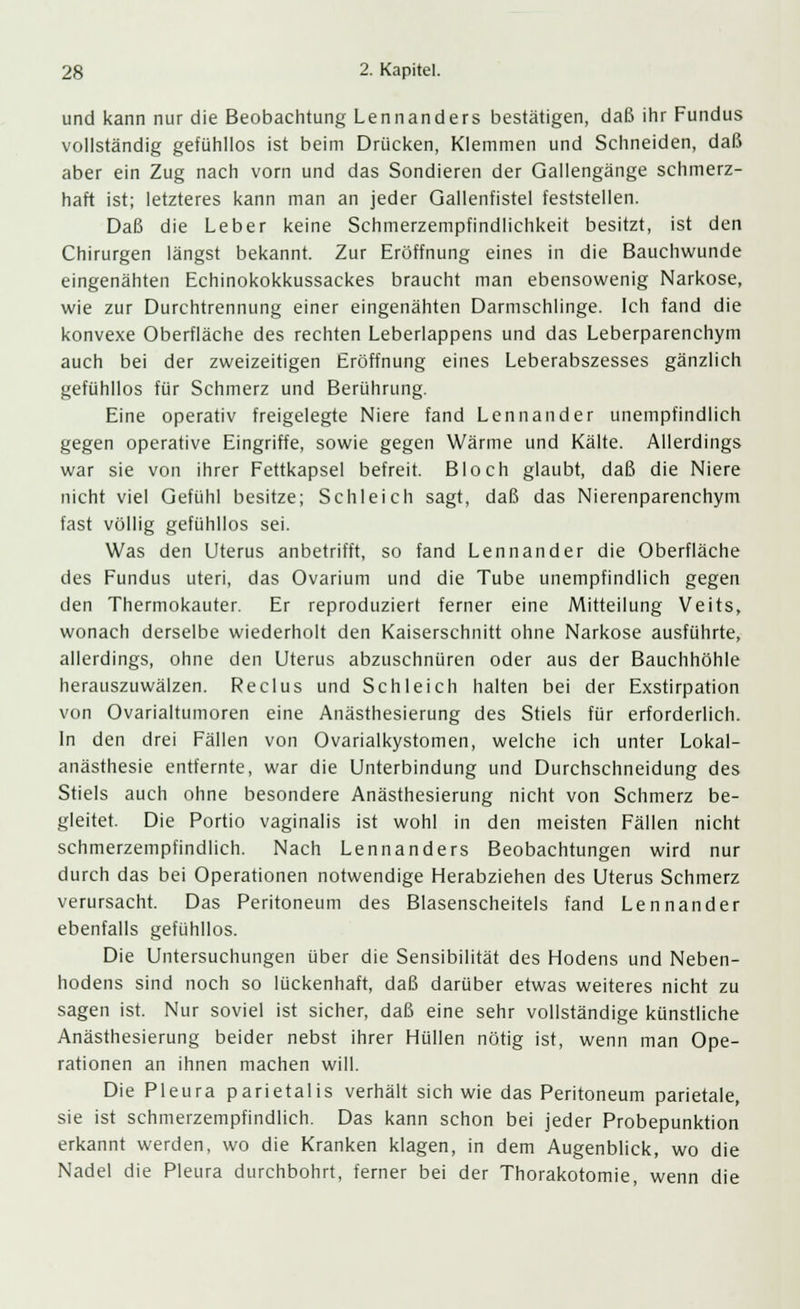 und kann nur die Beobachtung Lennanders bestätigen, daß ihr Fundus vollständig gefühllos ist beim Drücken, Klemmen und Schneiden, daß aber ein Zug nach vorn und das Sondieren der Gallengänge schmerz- haft ist; letzteres kann man an jeder Gallenfistel feststellen. Daß die Leber keine Schmerzempfindlichkeit besitzt, ist den Chirurgen längst bekannt. Zur Eröffnung eines in die Bauchwunde eingenähten Echinokokkussackes braucht man ebensowenig Narkose, wie zur Durchtrennung einer eingenähten Darmschlinge. Ich fand die konvexe Oberfläche des rechten Leberlappens und das Leberparenchym auch bei der zweizeitigen Eröffnung eines Leberabszesses gänzlich gefühllos für Schmerz und Berührung. Eine operativ freigelegte Niere fand Lennander unempfindlich gegen operative Eingriffe, sowie gegen Wärme und Kälte. Allerdings war sie von ihrer Fettkapsel befreit. Bloch glaubt, daß die Niere nicht viel Gefühl besitze; Schleich sagt, daß das Nierenparenchym fast völlig gefühllos sei. Was den Uterus anbetrifft, so fand Lennander die Oberfläche des Fundus uteri, das Ovarium und die Tube unempfindlich gegen den Thermokauter. Er reproduziert ferner eine Mitteilung Veits, wonach derselbe wiederholt den Kaiserschnitt ohne Narkose ausführte, allerdings, ohne den Uterus abzuschnüren oder aus der Bauchhöhle herauszuwälzen. Reclus und Schleich halten bei der Exstirpation von Ovarialtumoren eine Anästhesierung des Stiels für erforderlich. In den drei Fällen von Ovarialkystomen, welche ich unter Lokal- anästhesie entfernte, war die Unterbindung und Durchschneidung des Stiels auch ohne besondere Anästhesierung nicht von Schmerz be- gleitet. Die Portio vaginalis ist wohl in den meisten Fällen nicht schmerzempfindlich. Nach Lennanders Beobachtungen wird nur durch das bei Operationen notwendige Herabziehen des Uterus Schmerz verursacht. Das Peritoneum des Blasenscheitels fand Lennander ebenfalls gefühllos. Die Untersuchungen über die Sensibilität des Hodens und Neben- hodens sind noch so lückenhaft, daß darüber etwas weiteres nicht zu sagen ist. Nur soviel ist sicher, daß eine sehr vollständige künstliche Anästhesierung beider nebst ihrer Hüllen nötig ist, wenn man Ope- rationen an ihnen machen will. Die Pleura parietalis verhält sich wie das Peritoneum parietale, sie ist schmerzempfindlich. Das kann schon bei jeder Probepunktion erkannt werden, wo die Kranken klagen, in dem Augenblick, wo die Nadel die Pleura durchbohrt, ferner bei der Thorakotomie, wenn die