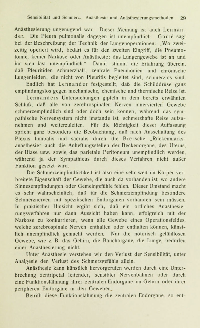 Anästhesierung ungenügend war. Dieser Meinung ist auch Lennan- der. Die Pleura pulmonalis dagegen ist unempfindlich. Garre sagt bei der Beschreibung der Technik der Lungenoperationen: „Wo zwei- zeitig operiert wird, bedarf es für den zweiten Eingriff, die Pneumo- tomie, keiner Narkose oder Anästhesie; das Lungengewebe ist an und für sich fast unempfindlich. Damit stimmt die Erfahrung überein, daß Pleuritiden schmerzhaft, zentrale Pneumonien und chronische Lungenleiden, die nicht von Pleuritis begleitet sind, schmerzlos sind. Endlich hat Lennander festgestellt, daß die Schilddrüse ganz empfindungslos gegen mechanische, chemische und thermische Reize ist. Lennanders Untersuchungen gipfeln in dem bereits erwähnten Schluß, daß alle von zerebrospinalen Nerven innervierten Gewebe schmerzempfindlich sind oder doch sein können, während das sym- pathische Nervensystem nicht imstande ist, schmerzhafte Reize aufzu- nehmen und weiterzuleiten. Für die Richtigkeit dieser Auffassung spricht ganz besonders die Beobachtung, daß nach Ausschaltung des Plexus lumbalis und sacralis durch die Biersche „Rückenmarks- anästhesie auch die Anheftungsstellen der Beckenorgane, des Uterus, der Blase usw. sowie das parietale Peritoneum unempfindlich werden, während ja der Sympathicus durch dieses Verfahren nicht außer Funktion gesetzt wird. Die Schmerzempfindlichkeit ist also eine sehr weit im Körper ver- breitete Eigenschaft der Gewebe, die auch da vorhanden ist, wo andere Sinnesempfindungen oder Gemeingefühle fehlen. Dieser Umstand macht es sehr wahrscheinlich, daß für die Schmerzempfindung besondere Schmerznerven mit spezifischen Endorganen vorhanden sein müssen. In praktischer Hinsicht ergibt sich, daß ein örtliches Anästhesie- rungsverfahren nur dann Aussicht haben kann, erfolgreich mit der Narkose zu konkurrieren, wenn alle Gewebe eines Operationsfeldes, welche zerebrospinale Nerven enthalten oder enthalten können, künst- lich unempfindlich gemacht werden. Nur die notorisch gefühllosen Gewebe, wie z. B. das Gehirn, die Bauchorgane, die Lunge, bedürfen einer Anästhesierung nicht. Unter Anästhesie verstehen wir den Verlust der Sensibilität, unter Analgesie den Verlust des Schmerzgefühls allein. Anästhesie kann künstlich hervorgerufen werden durch eine Unter- brechung zentripetal leitender, sensibler Nervenbahnen oder durch eine Funktionslähmung ihrer zentralen Endorgane im Gehirn oder ihrer peripheren Endorgane in den Geweben. Betrifft diese Funktionslähmung die zentralen Endorgane, so ent-