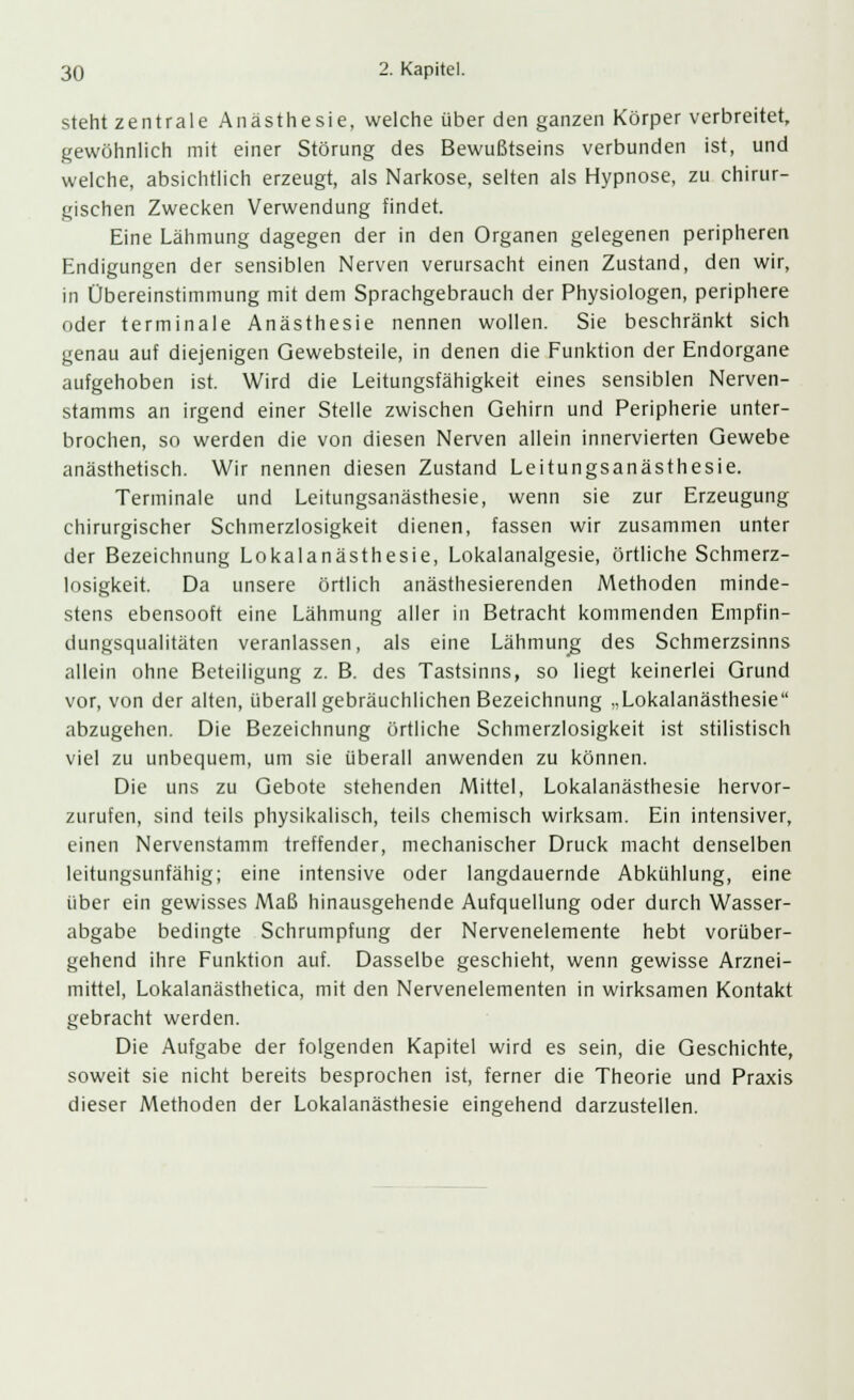 steht zentrale Anästhesie, welche über den ganzen Körper verbreitet, gewöhnlieh mit einer Störung des Bewußtseins verbunden ist, und welche, absichtlich erzeugt, als Narkose, selten als Hypnose, zu chirur- gischen Zwecken Verwendung findet. Eine Lähmung dagegen der in den Organen gelegenen peripheren Endigungen der sensiblen Nerven verursacht einen Zustand, den wir, in Übereinstimmung mit dem Sprachgebrauch der Physiologen, periphere oder terminale Anästhesie nennen wollen. Sie beschränkt sich genau auf diejenigen Gewebsteile, in denen die Funktion der Endorgane aufgehoben ist. Wird die Leitungsfähigkeit eines sensiblen Nerven- stamms an irgend einer Stelle zwischen Gehirn und Peripherie unter- brochen, so werden die von diesen Nerven allein innervierten Gewebe anästhetisch. Wir nennen diesen Zustand Leitungsanästhesie. Terminale und Leitungsanästhesie, wenn sie zur Erzeugung chirurgischer Schmerzlosigkeit dienen, fassen wir zusammen unter der Bezeichnung Lokalanästhesie, Lokalanalgesie, örtliche Schmerz- losigkeit. Da unsere örtlich anästhesierenden Methoden minde- stens ebensooft eine Lähmung aller in Betracht kommenden Empfin- dungsqualitäten veranlassen, als eine Lähmung des Schmerzsinns allein ohne Beteiligung z. B. des Tastsinns, so liegt keinerlei Grund vor, von der alten, überall gebräuchlichen Bezeichnung „Lokalanästhesie abzugehen. Die Bezeichnung örtliche Schmerzlosigkeit ist stilistisch viel zu unbequem, um sie überall anwenden zu können. Die uns zu Gebote stehenden Mittel, Lokalanästhesie hervor- zurufen, sind teils physikalisch, teils chemisch wirksam. Ein intensiver, einen Nervenstamm treffender, mechanischer Druck macht denselben leitungsunfähig; eine intensive oder langdauernde Abkühlung, eine über ein gewisses Maß hinausgehende Aufquellung oder durch Wasser- abgabe bedingte Schrumpfung der Nervenelemente hebt vorüber- gehend ihre Funktion auf. Dasselbe geschieht, wenn gewisse Arznei- mittel, Lokalanästhetica, mit den Nervenelementen in wirksamen Kontakt gebracht werden. Die Aufgabe der folgenden Kapitel wird es sein, die Geschichte, soweit sie nicht bereits besprochen ist, ferner die Theorie und Praxis dieser Methoden der Lokalanästhesie eingehend darzustellen.