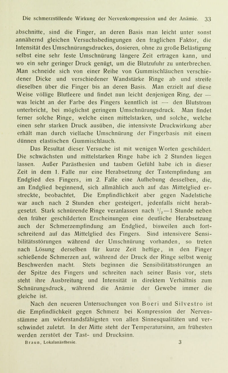 abschnitte, sind die Finger, an deren Basis man leicht unter sonst annähernd gleichen Versuchsbedingungen den fraglichen Faktor, die Intensität des Umschnürungsdruckes, dosieren, ohne zu große Belästigung selbst eine sehr feste Umschnürung längere Zeit ertragen kann, und wo ein sehr geringer Druck genügt, um die Blutzufuhr zu unterbrechen. Man schneide sich von einer Reihe von Gummischläuchen verschie- dener Dicke und verschiedener Wandstärke Ringe ab und streife dieselben über die Finger bis an deren Basis. Man erzielt auf diese Weise völlige Blutleere und findet nun leicht denjenigen Ring, der — was leicht an der Farbe des Fingers kenntlich ist — den Blutstrom unterbricht, bei möglichst geringem Umschnürungsdruck. Man findet ferner solche Ringe, welche einen mittelstarken, und solche, welche einen sehr starken Druck ausüben, die intensivste Druckwirkung aber erhält man durch vielfache Umschnürung der Fingerbasis mit einem dünnen elastischen Gummischlauch. Das Resultat dieser Versuche ist mit wenigen Worten geschildert. Die schwächsten und mittelstarken Ringe habe ich 2 Stunden liegen lassen. Außer Parästhesien und taubem Gefühl habe ich in dieser Zeit in dem 1. Falle nur eine Herabsetzung der Tastempfindung am Endglied des Fingers, im 2. Falle eine Aufhebung desselben, die, am Endglied beginnend, sich allmählich auch auf das Mittelglied er- streckte, beobachtet. Die Empfindlichkeit aber gegen Nadelstiche war auch nach 2 Stunden eher gesteigert, jedenfalls nicht herab- gesetzt. Stark schnürende Ringe veranlassen nach ljt—1 Stunde neben den früher geschilderten Erscheinungen eine deutliche Herabsetzung auch der Schmerzempfindung am Endglied, bisweilen auch fort- schreitend auf das Mittelglied des Fingers. Sind intensivere Sensi- bilitätsstörungen während der Umschnürung vorhanden, so treten nach Lösung derselben für kurze Zeit heftige, in den Finger schießende Schmerzen auf, während der Druck der Ringe selbst wenig Beschwerden macht. Stets beginnen die Sensibilitätsstörungen an der Spitze des Fingers und schreiten nach seiner Basis vor, stets steht ihre Ausbreitung und Intensität in direktem Verhältnis zum Schnürungsdruck, während die Anämie der Gewebe immer die gleiche ist. Nach den neueren Untersuchungen von Boeri und Silvestro ist die Empfindlichkeit gegen Schmerz bei Kompression der Nerven- stämme am widerstandsfähigsten von allen Sinnesqualitäten und ver- schwindet zuletzt. In der Mitte steht der Temperatursinn, am frühesten werden zerstört der Tast- und Drucksinn. Braun, Lokalanästhesie. 3