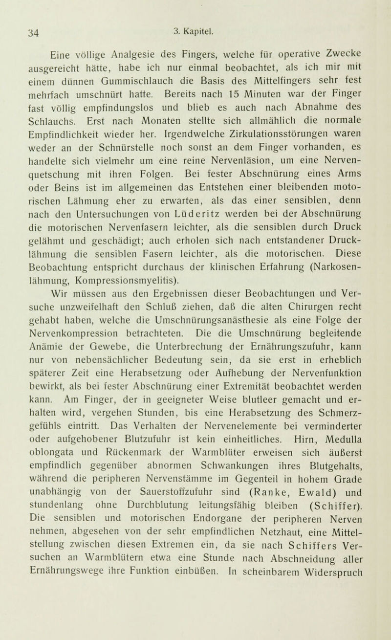 Eine völlige Analgesie des Fingers, welche für operative Zwecke ausgereicht hätte, habe ich nur einmal beobachtet, als ich mir mit einem dünnen Gummischlauch die Basis des Mittelfingers sehr fest mehrfach umschnürt hatte. Bereits nach 15 Minuten war der Finger fast völlig empfindungslos und blieb es auch nach Abnahme des Schlauchs. Erst nach Monaten stellte sich allmählich die normale Empfindlichkeit wieder her. Irgendwelche Zirkulationsstörungen waren weder an der Schnürstelle noch sonst an dem Finger vorhanden, es handelte sich vielmehr um eine reine Nervenläsion, um eine Nerven- quetschung mit ihren Folgen. Bei fester Abschniirung eines Arms oder Beins ist im allgemeinen das Entstehen einer bleibenden moto- rischen Lähmung eher zu erwarten, als das einer sensiblen, denn nach den Untersuchungen von Lüderitz werden bei der Abschnürung die motorischen Nervenfasern leichter, als die sensiblen durch Druck gelähmt und geschädigt; auch erholen sich nach entstandener Druck- lähmung die sensiblen Fasern leichter, als die motorischen. Diese Beobachtung entspricht durchaus der klinischen Erfahrung (Narkosen- lähmung, Konipressionsmyelitis). Wir müssen aus den Ergebnissen dieser Beobachtungen und Ver- suche unzweifelhaft den Schluß ziehen, daß die alten Chirurgen recht gehabt haben, welche die Umschnürungsanästhesie als eine Folge der Nervenkompression betrachteten. Die die Umschnürung begleitende Anämie der Gewebe, die Unterbrechung der Ernährungszufuhr, kann nur von nebensächlicher Bedeutung sein, da sie erst in erheblich späterer Zeit eine Herabsetzung oder Aufhebung der Nervenfunktion bewirkt, als bei fester Abschnürung einer Extremität beobachtet werden kann. Am Finger, der in geeigneter Weise blutleer gemacht und er- halten wird, vergehen Stunden, bis eine Herabsetzung des Schmerz- gefühls eintritt. Das Verhalten der Nervenelemente bei verminderter oder aufgehobener Blutzufuhr ist kein einheitliches. Hirn, Medulla oblongata und Rückenmark der Warmblüter erweisen sich äußerst empfindlich gegenüber abnormen Schwankungen ihres Blutgehalts, während die peripheren Nervenstämme im Gegenteil in hohem Grade unabhängig von der Sauerstoffzufuhr sind (Ranke, Ewald) und stundenlang ohne Durchblutung leitungsfähig bleiben (Schiffer). Die sensiblen und motorischen Endorgane der peripheren Nerven nehmen, abgesehen von der sehr empfindlichen Netzhaut, eine Mittel- stellung zwischen diesen Extremen ein, da sie nach Schiffers Ver- suchen an Warmblütern etwa eine Stunde nach Abschneidung aller Ernährungswege ihre Funktion einbüßen. In scheinbarem Widerspruch