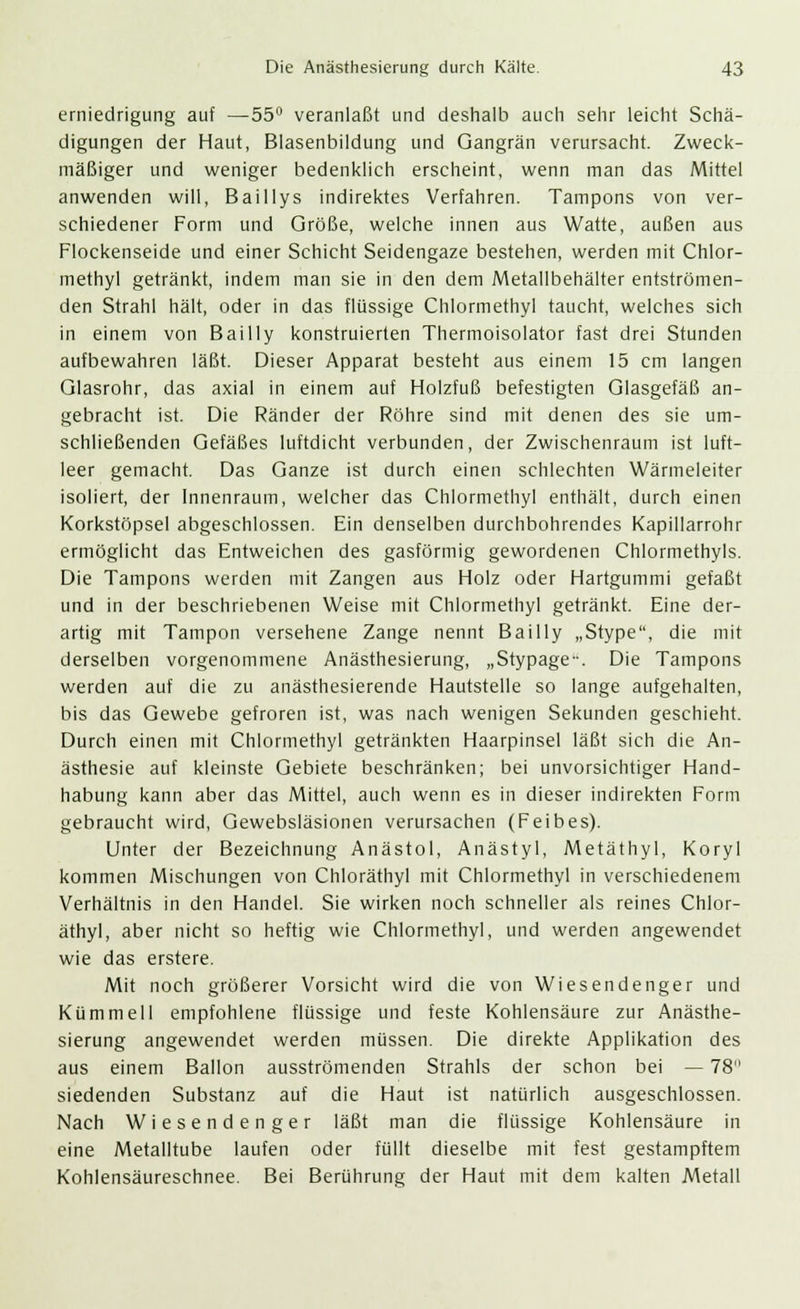 erniedrigung auf —55° veranlaßt und deshalb auch sehr leicht Schä- digungen der Haut, Blasenbildung und Gangrän verursacht. Zweck- mäßiger und weniger bedenklich erscheint, wenn man das Mittel anwenden will, Baillys indirektes Verfahren. Tampons von ver- schiedener Form und Größe, welche innen aus Watte, außen aus Flockenseide und einer Schicht Seidengaze bestehen, werden mit Chlor- methyl getränkt, indem man sie in den dem Metallbehälter entströmen- den Strahl hält, oder in das flüssige Chlormethyl taucht, welches sich in einem von Bailly konstruierten Thermoisolator fast drei Stunden aufbewahren läßt. Dieser Apparat besteht aus einem 15 cm langen Glasrohr, das axial in einem auf Holzfuß befestigten Glasgefäß an- gebracht ist. Die Ränder der Röhre sind mit denen des sie um- schließenden Gefäßes luftdicht verbunden, der Zwischenraum ist luft- leer gemacht. Das Ganze ist durch einen schlechten Wärmeleiter isoliert, der Innenraum, welcher das Chlormethyl enthält, durch einen Korkstöpsel abgeschlossen. Ein denselben durchbohrendes Kapillarrohr ermöglicht das Entweichen des gasförmig gewordenen Chlormethyls. Die Tampons werden mit Zangen aus Holz oder Hartgummi gefaßt und in der beschriebenen Weise mit Chlormethyl getränkt. Eine der- artig mit Tampon versehene Zange nennt Bailly „Stype, die mit derselben vorgenommene Anästhesierung, „Stypage-. Die Tampons werden auf die zu anästhesierende Hautstelle so lange aufgehalten, bis das Gewebe gefroren ist, was nach wenigen Sekunden geschieht. Durch einen mit Chlormethyl getränkten Haarpinsel läßt sich die An- ästhesie auf kleinste Gebiete beschränken; bei unvorsichtiger Hand- habung kann aber das Mittel, auch wenn es in dieser indirekten Form gebraucht wird, Gewebsläsionen verursachen (Feibes). Unter der Bezeichnung Anästol, Anästyl, Metäthyl, Koryl kommen Mischungen von Chloräthyl mit Chlormethyl in verschiedenem Verhältnis in den Handel. Sie wirken noch schneller als reines Chlor- äthyl, aber nicht so heftig wie Chlormethyl, und werden angewendet wie das erstere. Mit noch größerer Vorsicht wird die von Wiesendenger und Kümmell empfohlene flüssige und feste Kohlensäure zur Anästhe- sierung angewendet werden müssen. Die direkte Applikation des aus einem Ballon ausströmenden Strahls der schon bei — 78 siedenden Substanz auf die Haut ist natürlich ausgeschlossen. Nach Wiesendenger läßt man die flüssige Kohlensäure in eine Metalltube laufen oder füllt dieselbe mit fest gestampftem Kohlensäureschnee. Bei Berührung der Haut mit dem kalten Metall