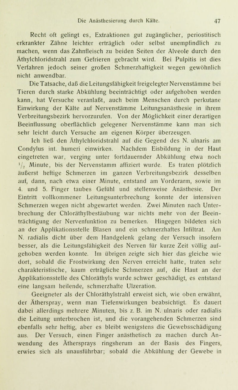 Recht oft gelingt es, Extraktionen gut zugänglicher, periostitisch erkrankter Zähne leichter erträglich oder selbst unempfindlich zu machen, wenn das Zahnfleisch zu beiden Seiten der Alveole durch den Äthylchloridstrahl zum Gefrieren gebracht wird. Bei Pulpitis ist dies Verfahren jedoch seiner großen Schmerzhaftigkeit wegen gewöhnlich nicht anwendbar. Die Tatsache, daß die Leitungsfähigkeit freigelegter Nervenstämme bei Tieren durch starke Abkühlung beeinträchtigt oder aufgehoben werden kann, hat Versuche veranlaßt, auch beim Menschen durch perkutane Einwirkung der Kälte auf Nervenstämme Leitungsanästhesie in ihrem Verbreitungsbezirk hervorzurufen. Von der Möglichkeit einer derartigen Beeinflussung oberflächlich gelegener Nervenstämme kann man sich sehr leicht durch Versuche am eigenen Körper überzeugen. Ich ließ den Äthylchloridstrahl auf die Gegend des N. ulnaris am Condylus int. humeri einwirken. Nachdem Eisbildung in der Haut eingetreten war, verging unter fortdauernder Abkühlung etwa noch l/2 Minute, bis der Nervenstamm affiziert wurde. Es traten plötzlich äußerst heftige Schmerzen im ganzen Verbreitungsbezirk desselben auf, dann, nach etwa einer Minute, entstand am Vorderarm, sowie im 4. und 5. Finger taubes Gefühl und stellenweise Anästhesie. Der Eintritt vollkommener Leitungsunterbrechung konnte der intensiven Schmerzen wegen nicht abgewartet werden. Zwei Minuten nach Unter- brechung der Chloräthylbestäubung war nichts mehr von der Beein- trächtigung der Nervenfunktion zu bemerken. Hingegen bildeten sich an der Applikationsstelle Blasen und ein schmerzhaftes Infiltrat. Am N. radialis dicht über dem Handgelenk gelang der Versuch insofern besser, als die Leitungsfähigkeit des Nerven für kurze Zeit völlig auf- gehoben werden konnte. Im übrigen zeigte sich hier das gleiche wie dort, sobald die Frostwirkung den Nerven erreicht hatte, traten sehr charakteristische, kaum erträgliche Schmerzen auf, die Haut an der Applikationsstelle des Chloräthyls wurde schwer geschädigt, es entstand eine langsam heilende, schmerzhafte Ulzeration. Geeigneter als der Chloräthylstrahl erweist sich, wie oben erwähnt, der Ätherspray, wenn man Tiefenwirkungen beabsichtigt. Es dauert dabei allerdings mehrere Minuten, bis z. B. im N. ulnaris oder radialis die Leitung unterbrochen ist, und die vorangehenden Schmerzen sind ebenfalls sehr heftig, aber es bleibt wenigstens die Gewebsschädigung aus. Der Versuch, einen Finger anästhetisch zu machen durch An- wendung des Äthersprays ringsherum an der Basis des Fingers, erwies sich als unausführbar; sobald die Abkühlung der Gewebe in