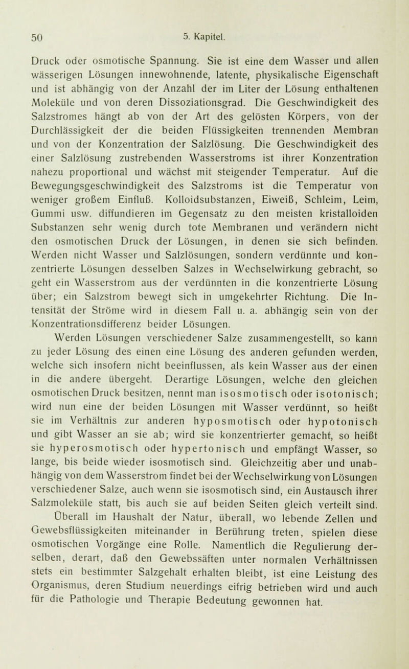 Druck oder osmotische Spannung. Sie ist eine dem Wasser und allen wässerigen Lösungen innewohnende, latente, physikalische Eigenschaft und ist abhängig von der Anzahl der im Liter der Lösung enthaltenen Moleküle und von deren Dissoziationsgrad. Die Geschwindigkeit des Salzstromes hängt ab von der Art des gelösten Körpers, von der Durchlässigkeit der die beiden Flüssigkeiten trennenden Membran und von der Konzentration der Salzlösung. Die Geschwindigkeit des einer Salzlösung zustrebenden Wasserstroms ist ihrer Konzentration nahezu proportional und wächst mit steigender Temperatur. Auf die Bewegungsgeschwindigkeit des Salzstroms ist die Temperatur von weniger großem Einfluß. Kolloidsubstanzen, Eiweiß, Schleim, Leim, Gummi usw. diffundieren im Gegensatz zu den meisten kristalloiden Substanzen sehr wenig durch tote Membranen und verändern nicht den osmotischen Druck der Lösungen, in denen sie sich befinden. Werden nicht Wasser und Salzlösungen, sondern verdünnte und kon- zentrierte Lösungen desselben Salzes in Wechselwirkung gebracht, so geht ein Wasserstrom aus der verdünnten in die konzentrierte Lösung über; ein Salzstrom bewegt sich in umgekehrter Richtung. Die In- tensität der Ströme wird in diesem Fall u. a. abhängig sein von der Konzentrationsdifferenz beider Lösungen. Werden Lösungen verschiedener Salze zusammengestellt, so kann zu jeder Lösung des einen eine Lösung des anderen gefunden werden, welche sich insofern nicht beeinflussen, als kein Wasser aus der einen in die andere übergeht. Derartige Lösungen, welche den gleichen osmotischen Druck besitzen, nennt man isosmotisch oder isotonisch; wird nun eine der beiden Lösungen mit Wasser verdünnt, so heißt sie im Verhältnis zur anderen hyposmotisch oder hypotonisch und gibt Wasser an sie ab; wird sie konzentrierter gemacht, so heißt sie hyperosmotisch oder hypertonisch und empfängt Wasser, so lange, bis beide wieder isosmotisch sind. Gleichzeitig aber und unab- hängig von dem Wasserstrom findet bei der Wechselwirkung von Lösungen verschiedener Salze, auch wenn sie isosmotisch sind, ein Austausch ihrer Salzmoleküle statt, bis auch sie auf beiden Seiten gleich verteilt sind. Überall im Haushalt der Natur, überall, wo lebende Zellen und Gewebsflüssigkeiten miteinander in Berührung treten, spielen diese osmotischen Vorgänge eine Rolle. Namentlich die Regulierung der- selben, derart, daß den Gewebssäften unter normalen Verhältnissen stets ein bestimmter Salzgehalt erhalten bleibt, ist eine Leistung des Organismus, deren Studium neuerdings eifrig betrieben wird und auch für die Pathologie und Therapie Bedeutung gewonnen hat.