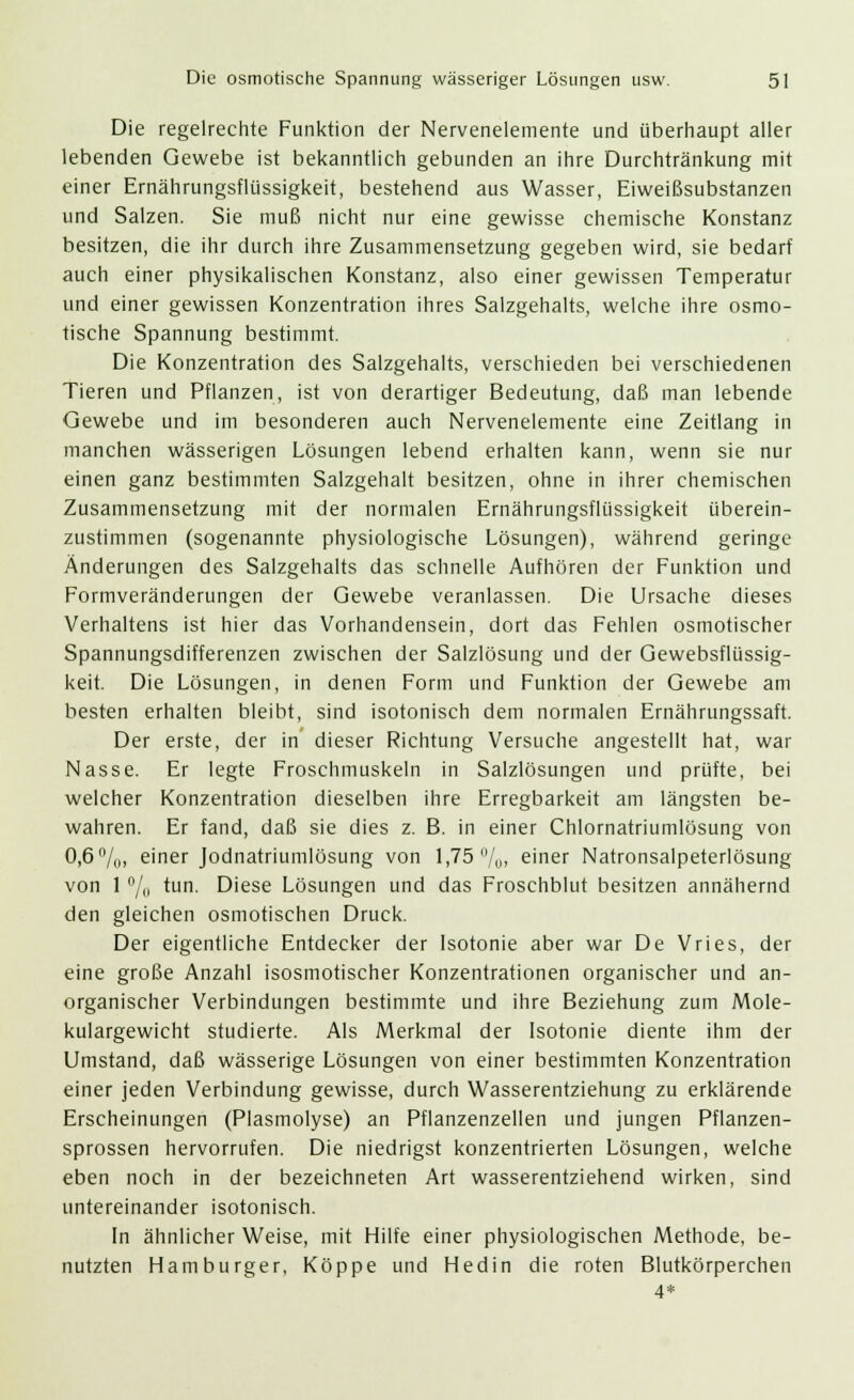 Die regelrechte Funktion der Nervenelemente und überhaupt aller lebenden Gewebe ist bekanntlich gebunden an ihre Durchtränkung mit einer Ernährungsflüssigkeit, bestehend aus Wasser, Eiweißsubstanzen und Salzen. Sie muß nicht nur eine gewisse chemische Konstanz besitzen, die ihr durch ihre Zusammensetzung gegeben wird, sie bedarf auch einer physikalischen Konstanz, also einer gewissen Temperatur und einer gewissen Konzentration ihres Salzgehalts, welche ihre osmo- tische Spannung bestimmt. Die Konzentration des Salzgehalts, verschieden bei verschiedenen Tieren und Pflanzen, ist von derartiger Bedeutung, daß man lebende Gewebe und im besonderen auch Nervenelemente eine Zeitlang in manchen wässerigen Lösungen lebend erhalten kann, wenn sie nur einen ganz bestimmten Salzgehalt besitzen, ohne in ihrer chemischen Zusammensetzung mit der normalen Ernährungsflüssigkeit überein- zustimmen (sogenannte physiologische Lösungen), während geringe Änderungen des Salzgehalts das schnelle Aufhören der Funktion und Formveränderungen der Gewebe veranlassen. Die Ursache dieses Verhaltens ist hier das Vorhandensein, dort das Fehlen osmotischer Spannungsdifferenzen zwischen der Salzlösung und der Gewebsflüssig- keit. Die Lösungen, in denen Form und Funktion der Gewebe am besten erhalten bleibt, sind isotonisch dem normalen Ernährungssaft. Der erste, der in dieser Richtung Versuche angestellt hat, war Nasse. Er legte Froschmuskeln in Salzlösungen und prüfte, bei welcher Konzentration dieselben ihre Erregbarkeit am längsten be- wahren. Er fand, daß sie dies z. B. in einer Chlornatriumlösung von 0,6%, einer Jodnatriumlösung von 1,75 /„, einer Natronsalpeterlösung von 1 °/o tun- Diese Lösungen und das Froschblut besitzen annähernd den gleichen osmotischen Druck. Der eigentliche Entdecker der Isotonie aber war De Vries, der eine große Anzahl isosmotischer Konzentrationen organischer und an- organischer Verbindungen bestimmte und ihre Beziehung zum Mole- kulargewicht studierte. Als Merkmal der Isotonie diente ihm der Umstand, daß wässerige Lösungen von einer bestimmten Konzentration einer jeden Verbindung gewisse, durch Wasserentziehung zu erklärende Erscheinungen (Plasmolyse) an Pflanzenzellen und jungen Pflanzen- sprossen hervorrufen. Die niedrigst konzentrierten Lösungen, welche eben noch in der bezeichneten Art wasserentziehend wirken, sind untereinander isotonisch. In ähnlicher Weise, mit Hilfe einer physiologischen Methode, be- nutzten Hamburger, Koppe und Hedin die roten Blutkörperchen 4*