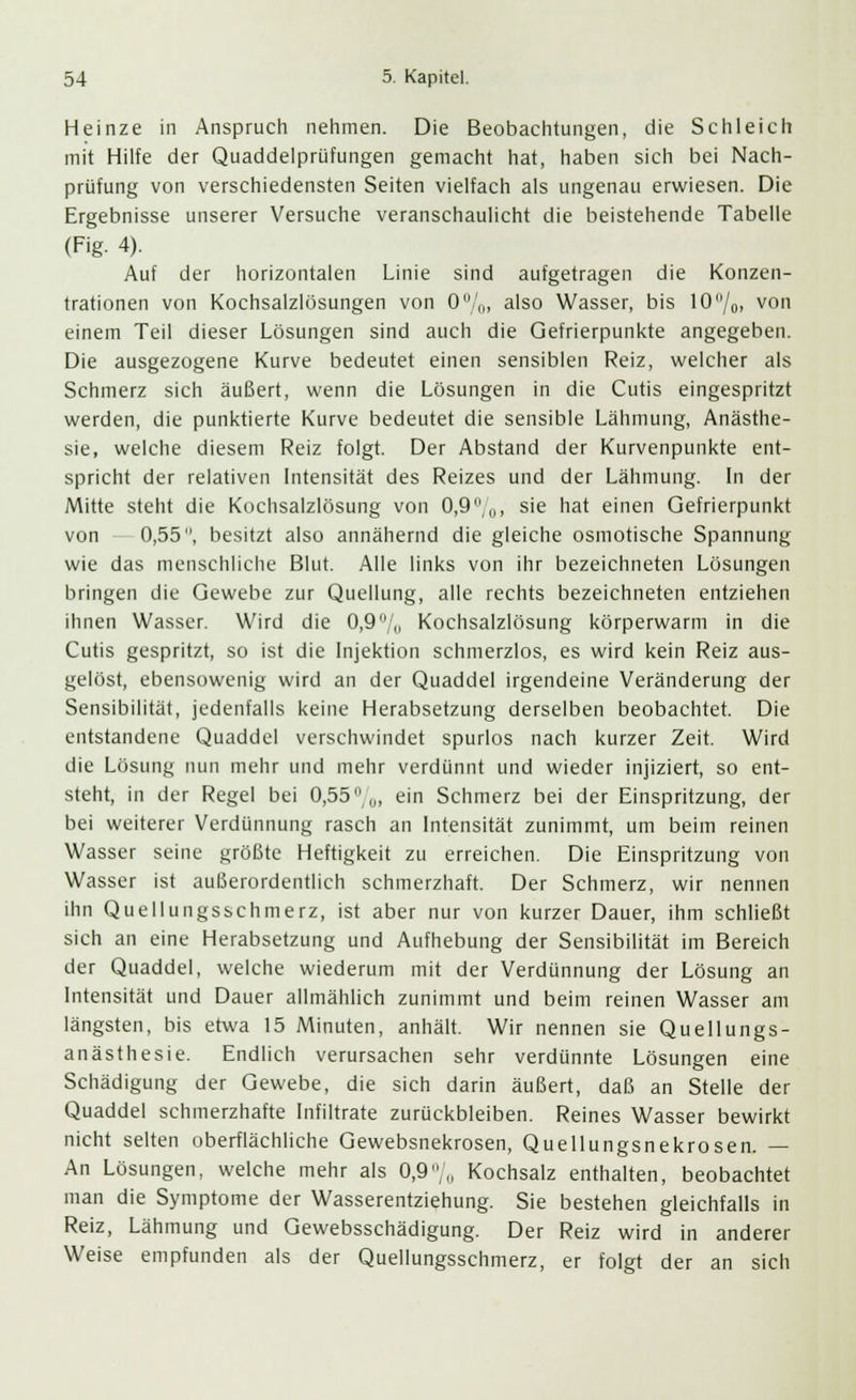 Heinze in Anspruch nehmen. Die Beobachtungen, die Schleich mit Hilfe der Quaddelprüfungen gemacht hat, haben sich bei Nach- prüfung von verschiedensten Seiten vielfach als ungenau erwiesen. Die Ergebnisse unserer Versuche veranschaulicht die beistehende Tabelle (Fig. 4). Auf der horizontalen Linie sind aufgetragen die Konzen- trationen von Kochsalzlösungen von 0%, also Wasser, bis 10/0, von einem Teil dieser Lösungen sind auch die Gefrierpunkte angegeben. Die ausgezogene Kurve bedeutet einen sensiblen Reiz, welcher als Schmerz sich äußert, wenn die Lösungen in die Cutis eingespritzt werden, die punktierte Kurve bedeutet die sensible Lähmung, Anästhe- sie, welche diesem Reiz folgt. Der Abstand der Kurvenpunkte ent- spricht der relativen Intensität des Reizes und der Lähmung. In der Mitte steht die Kochsalzlösung von 0,9%, sie hat einen Gefrierpunkt von 0,55, besitzt also annähernd die gleiche osmotische Spannung wie das menschliche Blut. Alle links von ihr bezeichneten Lösungen bringen die Gewebe zur Quellung, alle rechts bezeichneten entziehen ihnen Wasser. Wird die 0,9% Kochsalzlösung körperwarm in die Cutis gespritzt, so ist die Injektion schmerzlos, es wird kein Reiz aus- gelöst, ebensowenig wird an der Quaddel irgendeine Veränderung der Sensibilität, jedenfalls keine Herabsetzung derselben beobachtet. Die entstandene Quaddel verschwindet spurlos nach kurzer Zeit. Wird die Lösung nun mehr und mehr verdünnt und wieder injiziert, so ent- steht, in der Regel bei 0,55%, ein Schmerz bei der Einspritzung, der bei weiterer Verdünnung rasch an Intensität zunimmt, um beim reinen Wasser seine größte Heftigkeit zu erreichen. Die Einspritzung von Wasser ist außerordentlich schmerzhaft. Der Schmerz, wir nennen ihn Quellungsschmerz, ist aber nur von kurzer Dauer, ihm schließt sich an eine Herabsetzung und Aufhebung der Sensibilität im Bereich der Quaddel, welche wiederum mit der Verdünnung der Lösung an Intensität und Dauer allmählich zunimmt und beim reinen Wasser am längsten, bis etwa 15 Minuten, anhält. Wir nennen sie Quellungs- anästhesie. Endlich verursachen sehr verdünnte Lösungen eine Schädigung der Gewebe, die sich darin äußert, daß an Stelle der Quaddel schmerzhafte Infiltrate zurückbleiben. Reines Wasser bewirkt nicht selten oberflächliche Gewebsnekrosen, Quellungsnekrosen. — An Lösungen, welche mehr als 0,9,, Kochsalz enthalten, beobachtet man die Symptome der Wasserentziehung. Sie bestehen gleichfalls in Reiz, Lähmung und Gewebsschädigung. Der Reiz wird in anderer Weise empfunden als der Quellungsschmerz, er folgt der an sich