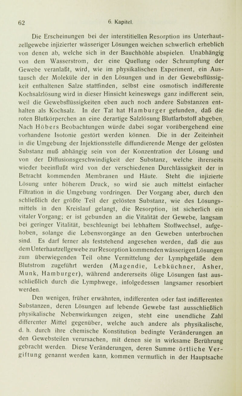 Die Erscheinungen bei der interstitiellen Resorption ins Unterhaut- zellgewebe injizierter wässeriger Lösungen weichen schwerlich erheblich von denen ab, welche sich in der Bauchhöhle abspielen. Unabhängig von dem Wasserstrom, der eine Quellung oder Schrumpfung der Gewebe veranlaßt, wird, wie im physikalischen Experiment, ein Aus- tausch der Moleküle der in den Lösungen und in der Gewebsflüssig- keit enthaltenen Salze stattfinden, selbst eine osmotisch indifferente Kochsalzlösung wird in dieser Hinsicht keineswegs ganz indifferent sein, weil die Gewebsflüssigkeiten eben auch noch andere Substanzen ent- halten als Kochsalz. In der Tat hat Hamburger gefunden, daß die roten Blutkörperchen an eine derartige Salzlösung Blutfarbstoff abgeben. Nach Höbers Beobachtungen würde dabei sogar vorübergehend eine vorhandene Isotonie gestört werden können. Die in der Zeiteinheit in die Umgebung der Injektionsstelle diffundierende Menge der gelösten Substanz muß abhängig sein von der Konzentration der Lösung und von der Diffusionsgeschwindigkeit der Substanz, welche ihrerseits wieder beeinflußt wird von der verschiedenen Durchlässigkeit der in Betracht kommenden Membranen und Häute. Steht die injizierte Lösung unter höherem Druck, so wird sie auch mittelst einfacher Filtration in die Umgebung vordringen. Der Vorgang aber, durch den schließlich der größte Teil der gelösten Substanz, wie des Lösungs- mittels in den Kreislauf gelangt, die Resorption, ist sicherlich ein vitaler Vorgang; er ist gebunden an die Vitalität der Gewebe, langsam bei geringer Vitalität, beschleunigt bei lebhaftem Stoffwechsel, aufge- hoben, solange die Lebensvorgänge an den Geweben unterbrochen sind. Es darf ferner als feststehend angesehen werden, daß die aus dem Unterhautzellgewebe zurResorption kommenden wässerigen Lösungen zum überwiegenden Teil ohne Vermittelung der Lymphgefäße dem Blutstrom zugeführt werden (Magendie, Lebküchner, Asher, Munk, Hamburger), während andererseits ölige Lösungen fast aus- schließlich durch die Lymphwege, infolgedessen langsamer resorbiert werden. Den wenigen, früher erwähnten, indifferenten oder fast indifferenten Substanzen, deren Lösungen auf lebende Gewebe fast ausschließlich physikalische Nebenwirkungen zeigen, steht eine unendliche Zahl differenter Mittel gegenüber, welche auch andere als physikalische, d. h. durch ihre chemische Konstitution bedingte Veränderungen an den Gewebsteilen verursachen, mit denen sie in wirksame Berührung gebracht werden. Diese Veränderungen, deren Summe örtliche Ver- giftung genannt werden kann, kommen vermutlich in der Hauptsache