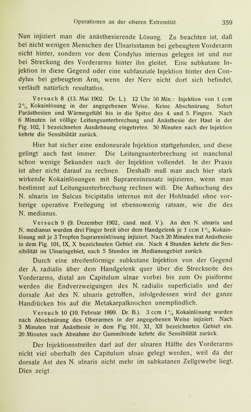 Nun injiziert man die anästhesierende Lösung. Zu beachten ist, daß bei nicht wenigen Menschen der Ulnarisstamm bei gebeugtem Vorderarm nicht hinter, sondern vor dem Condylus internus gelegen ist und nur bei Streckung des Vorderarms hinter ihn gleitet. Eine subkutane In- jektion in diese Gegend oder eine subfasziale Injektion hinter den Con- dylus bei gebeugtem Arm, wenn der Nerv nicht dort sich befindet, verläuft natürlich resultatlos. Versuch 8 (13. Mai 1902. Dr. L). 12 Uhr 50 Min.: Injektion von 1 ccm 2°/0 Kokainlösung in der angegebenen Weise. Keine Abschnürung. Sofort Parästhesien und Wärmegefühl bis in die Spitze des 4. und 5. Fingers. Nach 6 Minuten ist völlige Leitungsunterbrechung und Anästhesie der Haut in der Fig. 102, I bezeichneten Ausdehnung eingetreten. 50 Minuten nach der Injektion kehrte die Sensibilität zurück. Hier hat sicher eine endoneurale Injektion stattgefunden, und diese gelingt auch fast immer. Die Leitungsunterbrechung ist manchmal schon wenige Sekunden nach der Injektion vollendet. In der Praxis ist aber nicht darauf zu rechnen. Deshalb muß man auch hier stark wirkende Kokainlösungen mit Suprareninzusatz injizieren, wenn man bestimmt auf Leitungsunterbrechung rechnen will. Die Aufsuchung des N. ulnaris im Sulcus bicipitalis internus mit der Hohlnadel ohne vor- herige operative Freilegung ist ebensowenig ratsam, wie die des N. medianus. Versuch 9 (9. Dezember 1902, cand. med. V.). An den N. ulnaris und N. medianus wurden drei Finger breit über dem Handgelenk je 1 ccm 1 °/0 Kokain- lösung mit je 3 Tropfen Suprareninlösung injiziert. Nach 20 Minuten trat Anästhesie in dem Fig. 101, IX, X bezeichneten Gebiet ein. Nach 4 Stunden kehrte die Sen- sibilität im Ulnarisgebiet, nach 5 Stunden im Medianusgebiet zurück. Durch eine streifenförmige subkutane Injektion von der Gegend der A. radialis über dem Handgelenk quer über die Streckseite des Vorderarms, distal am Capitulum ulnae vorbei bis zum Os pisiforme werden die Endverzweigungen des N. radialis superficialis und der dorsale Ast des N. ulnaris getroffen, infolgedessen wird der ganze Handrücken bis auf die Metakarpalknochen unempfindlich. Versuch 10 (10. Februar 1899. Dr. B.). 3 ccm l°/„ Kokainlösung wurden nach Abschnürung des Oberarmes in der angegebenen Weise injiziert. Nach 5 Minuten trat Anästhesie in dem Fig. 101, XI, XII bezeichneten Gebiet ein. 20 Minuten nach Abnahme der Gummibinde kehrte die Sensibilität zurück. Der Injektionsstreifen darf auf der ulnaren Hälfte des Vorderarms nicht viel oberhalb des Capitulum ulnae gelegt werden, weil da der dorsale Ast des N. ulnaris nicht mehr im subkutanen Zellgewebe liegt. Dies zeigt
