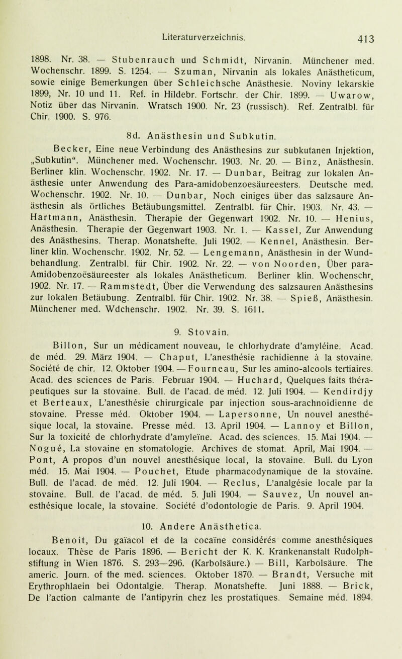1898. Nr. 38. — Stubenrauch und Schmidt, Nirvanin. Münchener med. Wochenschr. 1899. S. 1254. — Szuman, Nirvanin als lokales Anästheticum, sowie einige Bemerkungen über Schleichsche Anästhesie. Noviny lekarskie 1899, Nr. 10 und 11. Ref. in Hildebr. Fortschr. der Chir. 1899. — Uwarow, Notiz über das Nirvanin. Wratsch 1900. Nr. 23 (russisch). Ref. Zentralbl. für Chir. 1900. S. 976. 8d. Anästhesin und Subkutin. Becker, Eine neue Verbindung des Anästhesins zur subkutanen Injektion, „Subkutin. Münchener med. Wochenschr. 1903. Nr. 20. — Binz, Anästhesin. Berliner klin. Wochenschr. 1902. Nr. 17. — Dunbar, Beitrag zur lokalen An- ästhesie unter Anwendung des Para-amidobenzoesäureesters. Deutsche med. Wochenschr. 1902. Nr. 10. — Dunbar, Noch einiges über das salzsaure An- ästhesin als örtliches Betäubungsmittel. Zentralbl. für Chir. 1903. Nr. 43. — Hartmann, Anästhesin. Therapie der Gegenwart 1902. Nr. 10. — Henius, Anästhesin. Therapie der Gegenwart 1903. Nr. 1. — Kassel, Zur Anwendung des Anästhesins. Therap. Monatshefte. Juli 1902. — Kennel, Anästhesin. Ber- liner klin. Wochenschr. 1902. Nr. 52. — Lengemann, Anästhesin in der Wund- behandlung. Zentralbl. für Chir. 1902. Nr. 22. — von Noorden, Über para- Amidobenzoesäureester als lokales Anästheticum. Berliner klin. Wochenschr. 1902. Nr. 17. — Rammstedt, Über die Verwendung des salzsauren Anästhesins zur lokalen Betäubung. Zentralbl. für Chir. 1902. Nr. 38. — Spieß, Anästhesin. Münchener med. Wdchenschr. 1902. Nr. 39. S. 1611. 9. Stovain. Billon, Sur un medicament nouveau, le chlorhydrate d'amyleine. Acad. de med. 29. März 1904. — Chaput, L'anesthesie rachidienne ä la stovaine. Societe de chir. 12. Oktober 1904. — Fourneau, Sur les amino-alcools tertiaires. Acad. des sciences de Paris. Februar 1904. — Huchard, Quelques faits thera- peutiques sur la stovaine. Bull, de l'acad. de med. 12. Juli 1904. — Kendirdjy et Berteaux, L'anesthesie chirurgicale par injection sous-arachnoidienne de stovaine. Presse med. Oktober 1904. — Lapersonne, Un nouvel anesthe- sique local, la stovaine. Presse med. 13. April 1904. — Lannoy et Billon, Sur la toxicitö de chlorhydrate d'amyleine. Acad. des sciences. 15. Mai 1904. — Nogue, La stovaine en Stomatologie. Archives de stomat. April, Mai 1904. — Pont, A propos d'un nouvel anesthesique local, la stovaine. Bull, du Lyon med. 15. Mai 1904. — Pouchet, Etüde pharmacodynamique de la stovaine. Bull, de l'acad. de med. 12. Juli 1904. — Reclus, L'analgesie locale par la stovaine. Bull, de l'acad. de med. 5. Juli 1904. — Sauvez, Un nouvel an- esthesique locale, la stovaine. Societe d'odontologie de Paris. 9. April 1904. 10. Andere Anästhetica. Benoit, Du gai'acol et de la cocai'ne consideres comme anesthesiques locaux. These de Paris 1896. — Bericht der K. K. Krankenanstalt Rudolph- stiftung in Wien 1876. S. 293-296. (Karbolsäure.) — Bill, Karbolsäure. The americ. Journ. of the med. sciences. Oktober 1870. — Brandt, Versuche mit Erythrophlaein bei Odontalgie. Therap. Monatshefte. Juni 1888. — Brick, De l'action calmante de l'antipyrin chez les prostatiques. Semaine med. 1894.