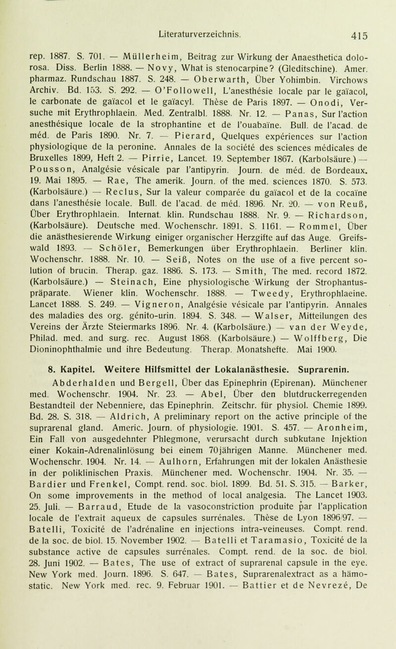 rep. 1887. S. 701. — Müllerheim, Beitrag zur Wirkung der Anaesthetica dolo- rosa. Diss. Berlin 1888. — Novy, What is stenocarpine? (Gleditschine). Amer. pharmaz. Rundschau 1887. S. 248. — Oberwarth, Über Yohimbin. Virchows Archiv. Bd. 153. S. 292. — O'Followell, L'anesthesie locale par le ga'iacol, le carbonate de ga'iacol et le gai'acyl. These de Paris 1897. — Onodi, Ver- suche mit Erythrophlaein. Med. Zentralbl. 1888. Nr. 12. — Panas, Sur l'action anesthesique locale de la strophantine et de i'ouabai'ne. Bull, de l'acad. de med. de Paris 1890. Nr. 7. — Pierard, Quelques experiences sur l'action physiologique de la peronine. Annales de la societe des sciences medicales de Bruxelles 1899, Heft 2. — Pirrie, Lancet. 19. September 1867. (Karbolsäure.) — Pousson, Analgesie vesicale par l'antipyrin. Journ. de med. de Bordeaux. 19. Mai 1895. — Rae, The amerik. Journ. of the med. sciences 1870. S. 573. (Karbolsäure.) — Reclus, Sur la valeur comparee du ga'iacol et de la coca'i'ne dans l'anesthesie locale. Bull, de l'acad. de med. 1896. Nr. 20. — von Reuß, Über Erythrophlaein. Internat, klin. Rundschau 1888. Nr. 9. — Richards011, (Karbolsäure). Deutsche med. Wochenschr. 1891. S. 1161. — Rommel, Über die anästhesierende Wirkung einiger organischer Herzgifte auf das Auge. Greifs- wald 1893. — Seh öl er, Bemerkungen über Erythrophlaein. Berliner klin. Wochenschr. 1888. Nr. 10. — Seiß, Notes on the use of a five percent So- lution of brucin. Therap. gaz. 1886. S. 173. — Smith, The med. record 1872. (Karbolsäure.) — Steinach, Eine physiologische Wirkung der Strophantus- präparate. Wiener klin. Wochenschr. 1888. — Tweedy, Erythrophlaeine. Lancet 1888. S. 249. — Vigneron, Analgesie vesicale par l'antipyrin. Annales des maladies des org. genito-urin. 1894. S. 348. — Walser, Mitteilungen des Vereins der Ärzte Steiermarks 1896. Nr. 4. (Karbolsäure.) — van der Weyde, Philad. med. and surg. rec. August 1868. (Karbolsäure.) — Wolffberg, Die Dioninophthalmie und ihre Bedeutung. Therap. Monatshefte. Mai 1900. 8. Kapitel. Weitere Hilfsmittel der Lokalanästhesie. Suprarenin. Abderhalden und Bergell, Über das Epinephrin (Epirenan). Münchener med. Wochenschr. 1904. Nr. 23. — Abel, Über den blutdruckerregenden Bestandteil der Nebenniere, das Epinephrin. Zeitschr. für physiol. Chemie 1899. Bd. 28. S. 318. — Aldrich, A preliminary report on the active principle of the suprarenal gland. Americ. Journ. of Physiologie. 1901. S. 457. — Aronheim, Ein Fall von ausgedehnter Phlegmone, verursacht durch subkutane Injektion einer Kokain-Adrenalinlösung bei einem 70jährigen Manne. Münchener med. Wochenschr. 1904. Nr. 14. — Aulhorn, Erfahrungen mit der lokalen Anästhesie in der poliklinischen Praxis. Münchener med. Wochenschr. 1904. Nr. 35. — Bardier und Frenkel, Compt. rend. soc. biol. 1899. Bd. 51. S. 315. — Barker, On some improvements in the method of local analgesia. The Lancet 1903. 25. Juli. — Barraud, Etüde de la vasoconstriction produite par l'application locale de l'extrait aqueux de capsules surrenales. These de Lyon 189697. — Batelli, Toxicite de l'adrenaline en injeetions intra-veineuses. Compt. rend. de la soc. de biol. 15. November 1902. — Batelli et Taramasio, Toxicite de la substance active de capsules surrenales. Compt. rend. de la soc. de biol. 28. Juni 1902. — Bates, The use of extract of suprarenal capsule in the eye. New York med. Journ. 1896. S. 647. — Bates, Suprarenalextract as a hämo-