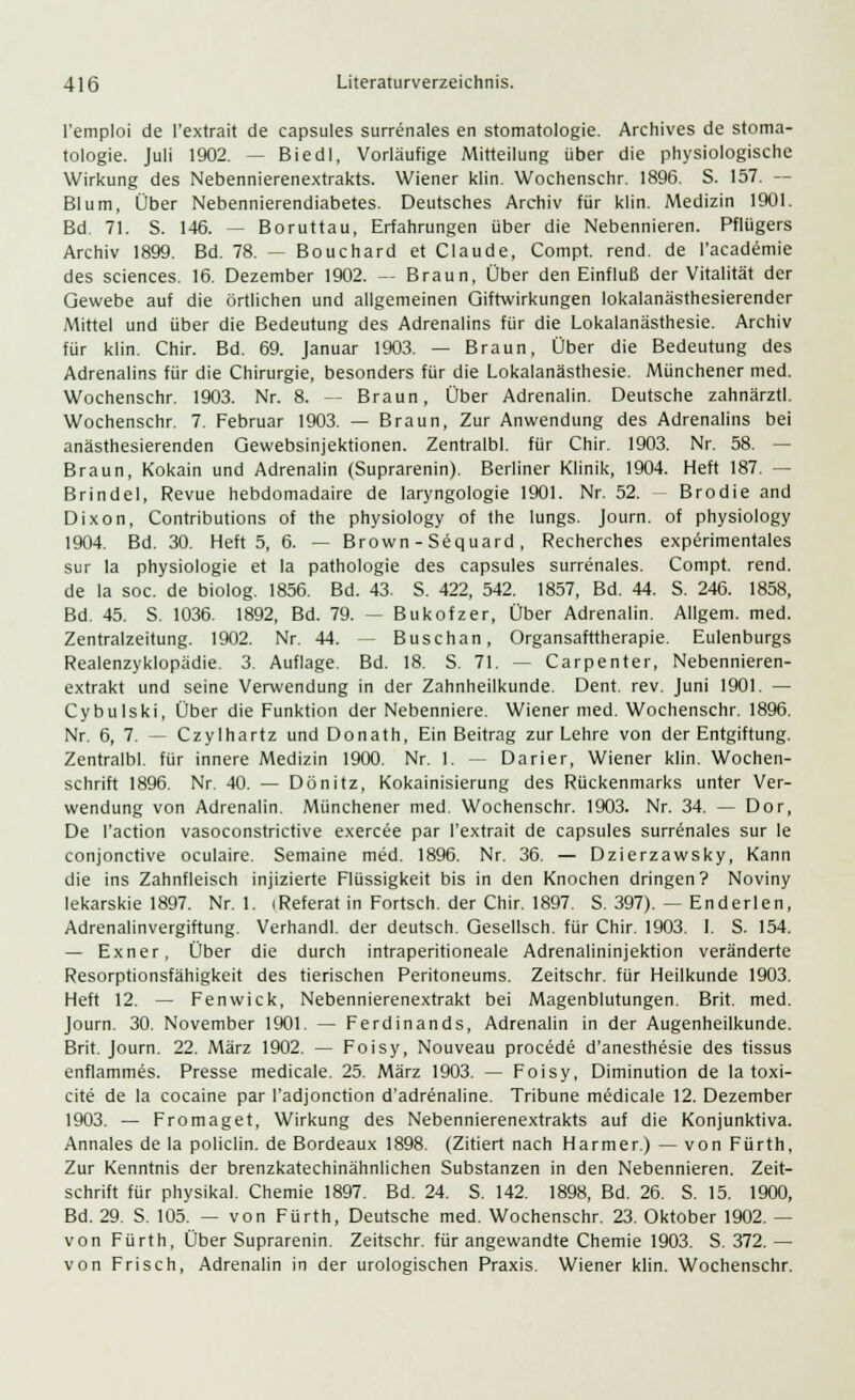 l'emploi de l'extrait de capsules surrenales en Stomatologie. Archives de Stoma- tologie. Juli 1902. — Biedl, Vorläufige Mitteilung über die physiologische Wirkung des Nebennierenextrakts. Wiener klin. Wochenschr. 1896. S. 157. — Blum, Über Nebennierendiabetes. Deutsches Archiv für klin. Medizin 1901. Bd. 71. S. 146. — Boruttau, Erfahrungen über die Nebennieren. Pflügers Archiv 1899. Bd. 78. — Bouchard et Claude, Compt. rend. de l'academie des sciences. 16. Dezember 1902. — Braun, Über den Einfluß der Vitalität der Gewebe auf die örtlichen und allgemeinen Giftwirkungen lokalanästhesierender Mittel und über die Bedeutung des Adrenalins für die Lokalanästhesie. Archiv für klin. Chir. Bd. 69. Januar 1903. — Braun, Über die Bedeutung des Adrenalins für die Chirurgie, besonders für die Lokalanästhesie. Münchener med. Wochenschr. 1903. Nr. 8. -- Braun, Über Adrenalin. Deutsche zahnärztl. Wochenschr. 7. Februar 1903. — Braun, Zur Anwendung des Adrenalins bei anästhesierenden Gewebsinjektionen. Zentralbl. für Chir. 1903. Nr. 58. — Braun, Kokain und Adrenalin (Suprarenin). Berliner Klinik, 1904. Heft 187. — Brindel, Revue hebdomadaire de laryngologie 1901. Nr. 52. - Brodie and Dixon, Contributions of the physiology of the lungs. Journ. of physiology 1904. Bd. 30. Heft 5, 6. — Brown - Sequard, Recherches experimentales sur la Physiologie et la pathologie des capsules surrenales. Compt. rend. de la soc. de biolog. 1856. Bd. 43. S. 422, 542. 1857, Bd. 44. S. 246. 1858, Bd. 45. S. 1036. 1892, Bd. 79. — Bukofzer, Über Adrenalin. Allgem. med. Zentralzeitung. 1902. Nr. 44. — Buschan, Organsafrtherapie. Eulenburgs Realenzyklopädie. 3. Auflage. Bd. 18. S. 71. — Carpenter, Nebennieren- extrakt und seine Verwendung in der Zahnheilkunde. Dent. rev. Juni 1901. — Cybulski, Über die Funktion der Nebenniere. Wiener med. Wochenschr. 1896. Nr. 6, 7. — Czylhartz und Donath, Ein Beitrag zur Lehre von der Entgiftung. Zentralbl. für innere Medizin 1900. Nr. 1. -- Darier, Wiener klin. Wochen- schrift 1896. Nr. 40. — Dönitz, Kokainisierung des Rückenmarks unter Ver- wendung von Adrenalin. Münchener med. Wochenschr. 1903. Nr. 34. — Dor, De l'action vasoconstrictive exercee par l'extrait de capsules surrenales sur le conjonctive oculaire. Semaine med. 1896. Nr. 36. — Dzierzawsky, Kann die ins Zahnfleisch injizierte Flüssigkeit bis in den Knochen dringen? Noviny lekarskie 1897. Nr. 1. (Referat in Fortsch. der Chir. 1897. S. 397). — Enderlen, Adrenalinvergiftung. Verhandl. der deutsch. Gesellsch. für Chir. 1903. I. S. 154. — Exner, Über die durch intraperitioneale Adrenalininjektion veränderte Resorptionsfähigkeit des tierischen Peritoneums. Zeitschr. für Heilkunde 1903. Heft 12. — Fenwick, Nebennierenextrakt bei Magenblutungen. Brit. med. Journ. 30. November 1901. — Ferdinands, Adrenalin in der Augenheilkunde. Brit. Journ. 22. März 1902. — Foisy, Nouveau procede d'anesthesie des tissus enflammes. Presse medicale. 25. März 1903. — Foisy, Diminution de la toxi- cite de la cocaine par l'adjonction d'adrenaline. Tribüne medicale 12. Dezember 1903. — Fromaget, Wirkung des Nebennierenextrakts auf die Konjunktiva. Annales de la policlin. de Bordeaux 1898. (Zitiert nach Harmer.) — von Fürth, Zur Kenntnis der brenzkatechinähnlichen Substanzen in den Nebennieren. Zeit- schrift für physikal. Chemie 1897. Bd. 24. S. 142. 1898, Bd. 26. S. 15. 1900, Bd. 29. S. 105. — von Fürth, Deutsche med. Wochenschr. 23. Oktober 1902. — von Fürth, Über Suprarenin. Zeitschr. für angewandte Chemie 1903. S. 372. — von Frisch, Adrenalin in der urologischen Praxis. Wiener klin. Wochenschr.