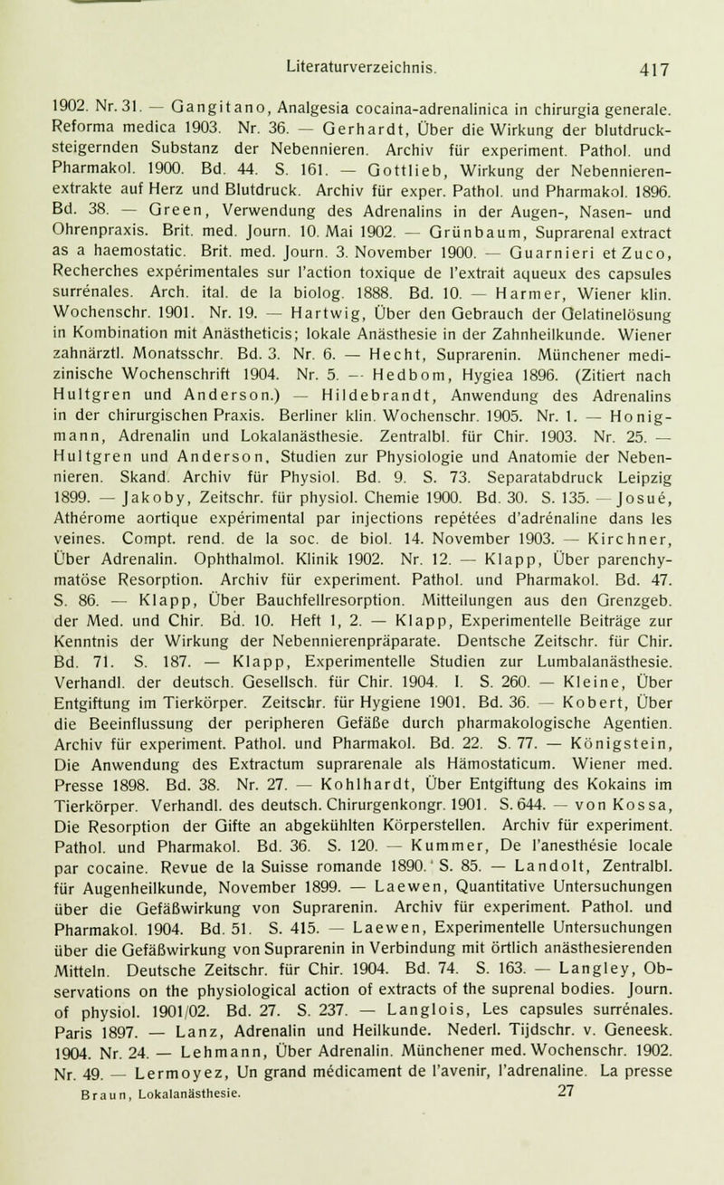 1902. Nr. 31. — Gangitano, Analgesia cocaina-adrenalinica in chirurgia generale. Reforma medica 1903. Nr. 36. — Gerhardt, Über die Wirkung der blutdruck- steigernden Substanz der Nebennieren. Archiv für experiment. Pathol. und Pharmakol. 1900. Bd. 44. S. 161. — Gottlieb, Wirkung der Nebennieren- extrakte auf Herz und Blutdruck. Archiv für exper. Pathol. und Pharmakol. 1896. Bd. 38. — Green, Verwendung des Adrenalins in der Augen-, Nasen- und Ohrenpraxis. Brit. med. Journ. 10. Mai 1902. — Grünbaum, Suprarenal extract as a haemostatic. Brit. med. Journ. 3. November 1900. — Guarnieri etZuco, Recherches experimentales sur l'action toxique de l'extrait aqueux des capsules surrenales. Arch. ital. de la biolog. 1888. Bd. 10. — Harm er, Wiener klin. Wochenschr. 1901. Nr. 19. — Hartwig, Über den Gebrauch der Oelatinelösung in Kombination mit Anästheticis; lokale Anästhesie in der Zahnheilkunde. Wiener zahnärztl. Monatsschr. Bd. 3. Nr. 6. — Hecht, Suprarenin. Münchener medi- zinische Wochenschrift 1904. Nr. 5. - Hedbom, Hygiea 1896. (Zitiert nach Hultgren und Anderson.) — Hildebrandt, Anwendung des Adrenalins in der chirurgischen Praxis. Berliner klin. Wochenschr. 1905. Nr. 1. — Honig- mann, Adrenalin und Lokalanästhesie. Zentralb!, für Chir. 1903. Nr. 25. — Hultgren und Anderson, Studien zur Physiologie und Anatomie der Neben- nieren. Skand. Archiv für Physiol. Bd. 9. S. 73. Separatabdruck Leipzig 1899. — Jakoby, Zeitschr. für physiol. Chemie 1900. Bd. 30. S. 135. —Josue, Atherome aortique experimental par injections repetees d'adrenaline dans les veines. Compt. rend. de la soc. de biol. 14. November 1903. — Kirchner, Über Adrenalin. Ophthalmol. Klinik 1902. Nr. 12. — Klapp, Über parenchy- matöse Resorption. Archiv für experiment. Pathol. und Pharmakol. Bd. 47. S. 86. — Klapp, Über Bauchfellresorption. Mitteilungen aus den Grenzgeb. der Med. und Chir. Bd. 10. Heft 1, 2. — Klapp, Experimentelle Beiträge zur Kenntnis der Wirkung der Nebennierenpräparate. Dentsche Zeitschr. für Chir. Bd. 71. S. 187. — Klapp, Experimentelle Studien zur Lumbalanästhesie. Verhandl. der deutsch. Gesellsch. für Chir. 1904. I. S. 260. — Kleine, Über Entgiftung im Tierkörper. Zeitschr. für Hygiene 1901. Bd. 36. — Kobert, Über die Beeinflussung der peripheren Gefäße durch pharmakologische Agentien. Archiv für experiment. Pathol. und Pharmakol. Bd. 22. S. 77. — Königstein, Die Anwendung des Extractum suprarenale als Hämostaticum. Wiener med. Presse 1898. Bd. 38. Nr. 27. — Kohlhardt, Über Entgiftung des Kokains im Tierkörper. Verhandl. des deutsch. Chirurgenkongr. 1901. S. 644. — von Kossa, Die Resorption der Gifte an abgekühlten Körperstellen. Archiv für experiment. Pathol. und Pharmakol. Bd. 36. S. 120. — Kummer, De l'anesthesie locale par cocaine. Revue de la Suisse romande 1890.'S. 85. — Landolt, Zentralbl. für Augenheilkunde, November 1899. — Laewen, Quantitative Untersuchungen über die Gefäßwirkung von Suprarenin. Archiv für experiment. Pathol. und Pharmakol. 1904. Bd. 51. S. 415. — Laewen, Experimentelle Untersuchungen über die Gefäßwirkung von Suprarenin in Verbindung mit örtlich anästhesierenden Mitteln. Deutsche Zeitschr. für Chir. 1904. Bd. 74. S. 163. — Langley, Ob- servations on the physiological action of extracts of the suprenal bodies. Journ. of physiol. 1901/02. Bd. 27. S. 237. — Langlois, Les capsules surrenales. Paris 1897. — Lanz, Adrenalin und Heilkunde. Nederl. Tijdschr. v. Geneesk. 1904. Nr. 24. — Lehmann, Über Adrenalin. Münchener med. Wochenschr. 1902. Nr. 49. — Lermoyez, Un grand medicament de l'avenir, l'adrenaline. La presse Braun, Lokalanästhesie. 27