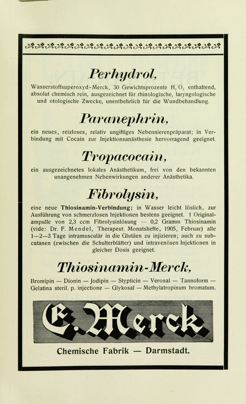 0*e>£e^J*eJ*e**e^e>$e**c>*e>£e^e>*e3£j*e2?e>*J*J*e>* Perhydrol, Wasserstoffsuperoxyd-Merck, 30 Gewichtsprozente H_, 0, enthaltend, absolut chemisch rein, ausgezeichnet für rhinologische, laryngologische und otologische Zwecke, unentbehrlich für die Wundbehandlung. Paranephrin, ein neues, reizloses, relativ ungiftiges Nebennierenpräparat; in Ver- bindung mit Cocain zur Injektionsanästhesie hervorragend geeignet. Tropacocain, ein ausgezeichnetes lokales Anästhetikum, frei von den bekannten unangenehmen Nebenwirkungen anderer Anästhetika. Fibrolysin, eine neue Thiosinamin-Verbindung; in Wasser leicht löslich, zur Ausführung von schmerzlosen Injektionen bestens geeignet. 1 Original- ampulle von 2,3 ccm Fibrolysinlösung — 0,2 Gramm Thiosinamin (vide: Dr. F. Mendel, Therapeut. Monatshefte, 1905, Februar) alle 1—2—3 Tage intramusculär in die Glutäen zu injizieren; auch zu sub- cutanen (zwischen die Schulterblätter) und intravenösen Injektionen in gleicher Dosis geeignet. Thiosinamin-Merck, Bromipin — Dionin — Jodipin — Stypticin — Veronal — Tannoform — Gelatina steril, p. injectione — Glykosal — Methylatropinum bromatum. Chemische Fabrik — Darmstadt.