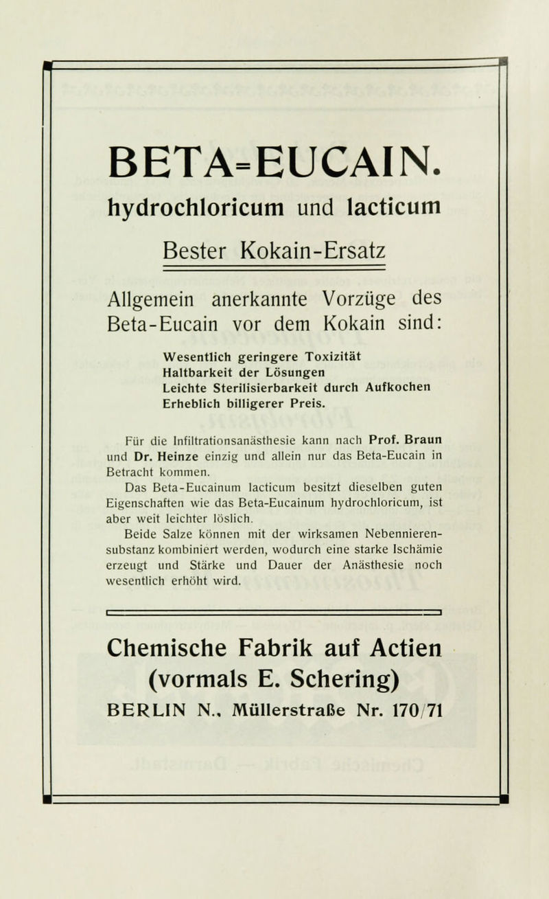 BETA=EUCAIN. hydrochloricum und lacticum Bester Kokain-Ersatz Allgemein anerkannte Vorzüge des Beta-Eucain vor dem Kokain sind: Wesentlich geringere Toxizität Haltbarkeit der Lösungen Leichte Sterilisierbarkeit durch Aufkochen Erheblich billigerer Preis. Für die Infiltrationsanästhesie kann nach Prof. Braun und Dr. Heinze einzig und allein nur das Beta-Eucain in Betracht kommen. Das Beta-Eucainum lacticum besitzt dieselben guten Eigenschaften wie das Beta-Eucainum hydrochloricum, ist aber weit leichter löslich. Beide Salze können mit der wirksamen Nebennieren- substanz kombiniert werden, wodurch eine starke Ischämie erzeugt und Stärke und Dauer der Anästhesie noch wesentlich erhöht wird. Chemische Fabrik auf Actien (vormals E. Schering) BERLIN N., Müllerstraße Nr. 170/71