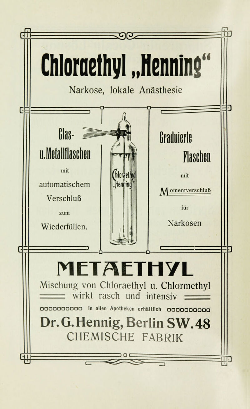 Gl 33K -LLL Chloraethyl „Henning Narkose, lokale Anästhesie mit automatischem Verschluß zum Wiederfüllen. mit M omentverschlui für Narkosen METAETHYL Mischung von Chloraethyl u. Chlormethyl ^^^ wirkt rasch und intensiv ^^= OOOOOOOODO In allen Apotheken erhältlich 0000000000 Dr. G. Hennig, Berlin SW.48 CHEMISCHE FABRIK Gl DOC w