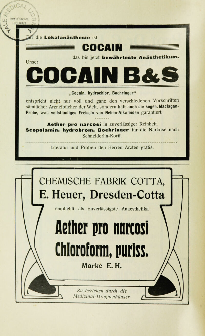 - .,1 H»7C ■ A Lid \ die Lokalanästhesie ist COCAIN Unser das bis jetzt bewährteste Anästhetikum. COCAIN B&S „Cocain, hydrochlor. Boehringer entspricht nicht nur voll und ganz den verschiedenen Vorschriften sämtlicher Arzneibücher der Welt, sondern hält auch die sogen. Maclagan- Probe, was vollständiges Freisein von Neben-Alkaloiden garantiert. Aether pro narcosi in zuverlässiger Reinheit. Scopolamin. hydrobrom. Boehringer für die Narkose nach Schneiderlin-Korff. Literatur und Proben den Herren Ärzten gratis. CHEMISCHE FABRIK COTTA, E. Heuer, Dresden-Cotta empfiehlt als zuverlässigste Anaesthetika Aether pro narcosi Chloroform, puriss. Marke E. H. Zu beziehen durch die £^ Medizinal-Droguenhäuser £