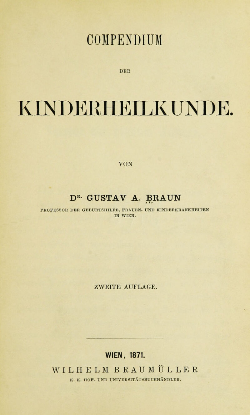 COIPENDIUM DER KINDERHEILKUNDE. VON DK GUSTAV A. BRAUN PROFESSOR DER GEBURTSHILFE, FRAUEN- UND KINDERKRANKHEITEN IN WIEN. ZWEITE AUFLAGE. WIEN, 1871. WILHELM BRAUMULLER K. K. HOF- UND UNIVEESITÄTSBUCHHÄNDLER.