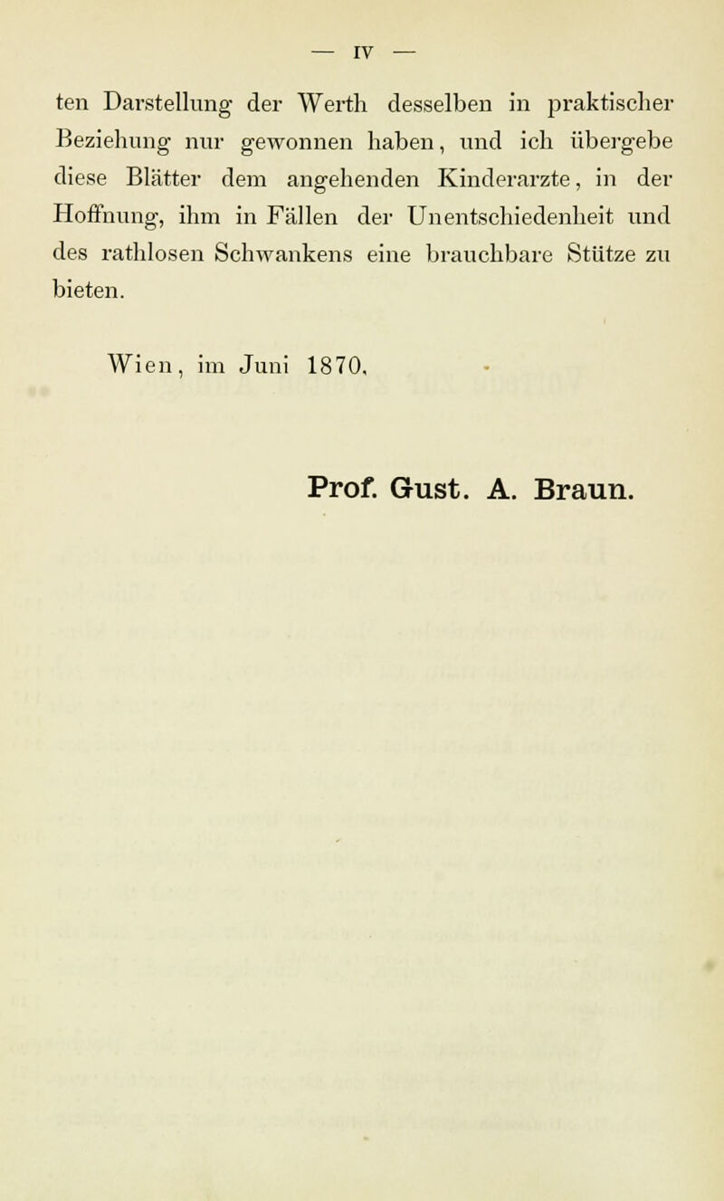 ten Darstellung der Werth desselben in praktischer Beziehung nur gewonnen haben, und ich übergebe diese Blätter dem angehenden Kinderärzte, in der Hoffnung, ihm in Fällen der Unentschiedenheit und des rathlosen Schwankens eine brauchbare Stütze zu bieten. Wien, im Juni 1870, Prof. Gust. A. Braun.