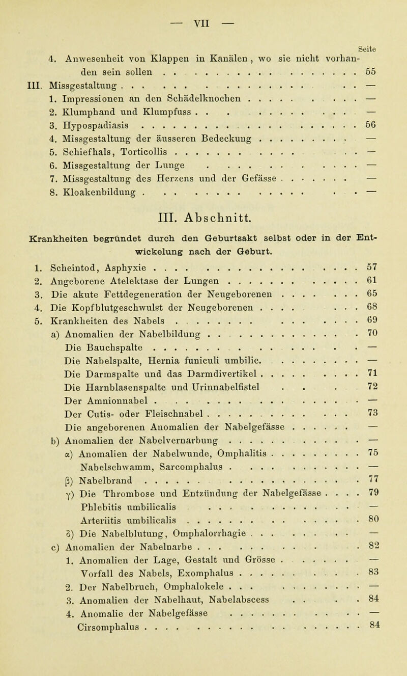 Seite 4. Anwesenheit von Klappen in Kanälen , wo sie nicht vorhan- den sein sollen 55 III. Missgestaltung . . — 1. Impressionen an den Schädelknochen — 2. Klumphand und Klumpfuss . . . — 3. Hypospadiasis 56 4. Missgestaltung der äusseren Bedeckung — 5. Schief hals, Torticollis . . — 6. Missgestaltung der Lunge — 7. Missgestaltung des Herzens und der Gefässe — 8. Kloakenbildung ... . . . — III. Abschnitt. Krankheiten begründet durch den Geburtsakt selbst oder in der Ent- wickelung nach der Geburt. 1. Scheintod, Asphyxie 57 2. Angeborene Atelektase der Lungen 61 3. Die akute Fettdegeneration der Neugeborenen 65 4. Die Kopfblutgeschwulst der Neugeborenen .... ... 68 5. Krankheiten des Nabels 69 a) Anomalien der Nabelbildung 70 Die Bauchspalte — Die Nabelspalte, Hernia funiculi umbilic — Die Darmspalte und das Darmdivertikel 71 Die Harnblasenspalte und Urinnabelfistel . . . 72 Der Amnionnabel — Der Cutis- oder Fleischnabel 73 Die angeborenen Anomalien der Nabelgefässe — b) Anomalien der Nabelvernarbung — a) Anomalien der Nabelwunde, Omphalitis 75 Nabelschwamm, Sarcomphalus — ß) Nabelbrand y) Die Thrombose und Entzündung der Nabelgefässe .... 79 Phlebitis umbilicalis — Arteriitis umbilicalis 80 8) Die Nabelblutung, Omphalorrhagie . — c) Anomalien der Nabelnarbe . .82 1. Anomalien der Lage, Gestalt und Grösse — Vorfall des Nabels, Exomphalus 83 2. Der Nabelbruch, Omphalokele ... . — 3. Anomalien der Nabelhaut, Nabelabscess . . . .84 4. Anomalie der Nabelgefässe — Cirsomphalus 84
