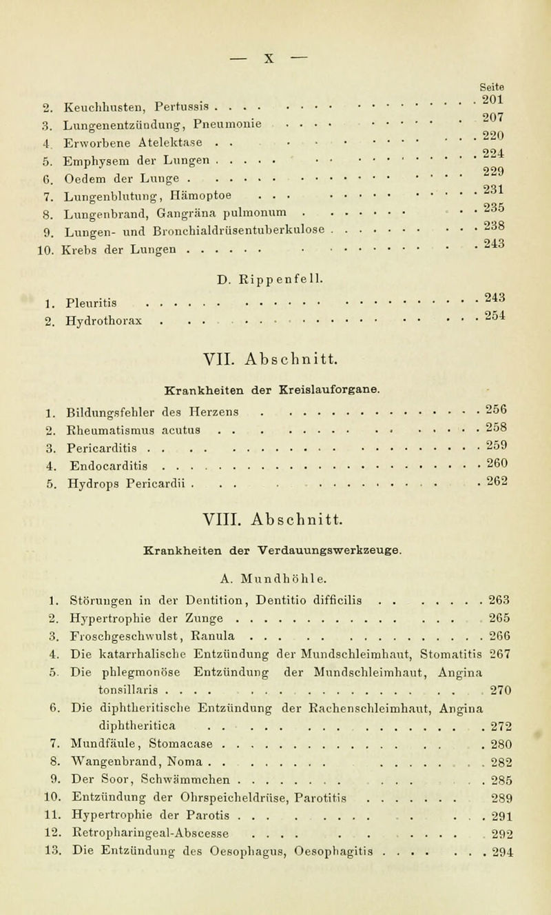 2. Keuchhusten, Pertussis 3. Lungenentzündung, Pneumonie . . • 4 Erworbene Atelektase . . • • 5. Emphysem der Lungen 6. Oedem der Lunge 7. Lungenblutung, Hämoptoe . . . 8. Lungenbrand, Gangräna pulmonum . 9. Lungen- und Bronchialdrüsentuberkulos 10. Krebs der Lungen Seite . 201 207 . 220 . 224 229 . 231 . 235 . 238 . 243 D. Rippenfell. 1. Pleuritis 2^3 2. Hydrothorax . . . 234 VII. Abschnitt. Krankheiten der Kreislauforgane. 1. Bildungsfehler des Herzens 256 2. Rheumatismus acutus 258 3. Pericarditis 259 4. Endocarditis 260 5. Hydrops Pericardii . . . . • 262 VIII. Abschnitt. Krankheiten der Verdauungswerkzeuge. A. Mundhöhle. 1. Störungen in der Dentition, Dentitio difficilis 263 2. Hypertrophie der Zunge 265 3. Froschgeschwulst, Ranula 266 4. Die katarrhalische Entzündung der Mundschleimhaut, Stomatitis 267 5. Die phlegmonöse Entzündung der Mundschleimhaut, Angina tonsillaris .... , 270 6. Die diphtherische Entzündung der Rachenschleimhaut, Angina diphtheritica 272 7. Mundfäule, Stomacase . 280 8. Wangenbrand, Noma 282 9. Der Soor, Schwämmchen ...... 285 10. Entzündung der Ohrspeicheldrüse, Parotitis 289 11. Hypertrophie der Parotis ... 291 12. Retrophariugeal-Abscesse .... . . .... 292 13. Die Entzündung des Oesophagus, Oesophagitis 294
