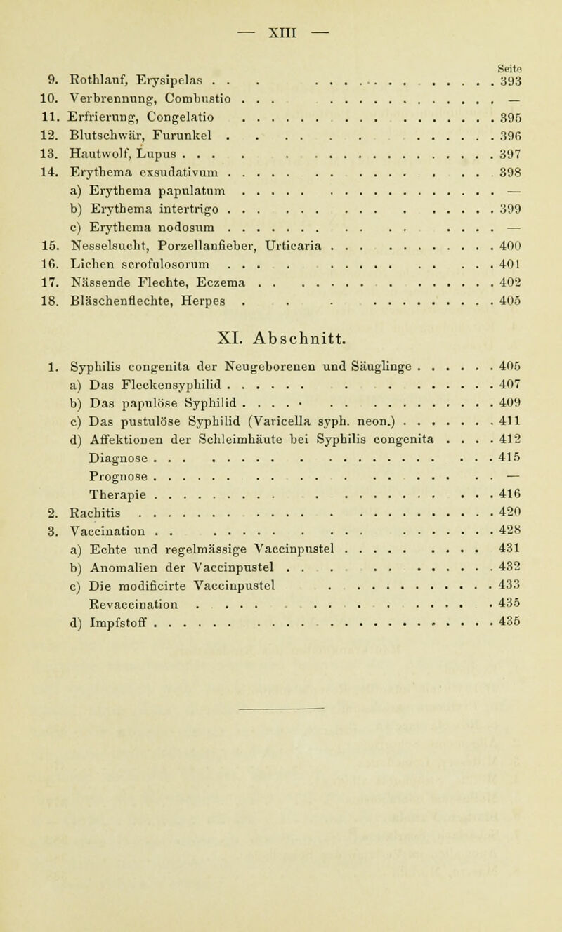 Seite 9. Rothlauf, Erysipelas . . . 393 10. Verbrennung, Combustio ... _ 11. Erfrierung, Congelatio 395 12. Blutschwär, Furunkel 396 13. Hautwolf, Lupus .... 397 14. Erythema exsudativum 398 a) Erythema papulatum — b) Erythema intertrigo 399 e) Erythema nodosum .... — 15. Nesselsucht, Porzellanfieber, Urticaria 4011 16. Liehen scrofulosorum ... . 401 17. Nässende Flechte, Eczema 402 18. Bläschenflechte, Herpes . . . 405 XI. Abschnitt. 1. Syphilis congenita der Neugeborenen und Säuglinge 405 a) Das Fleckensyphilid . 407 b) Das papulöse Syphilid . . . . ■ 409 c) Das pustulöse Syphilid (Varicella syph. neon.) 411 d) Affektionen der Schleimhäute bei Syphilis congenita . . . .412 Diagnose 415 Prognose — Therapie 416 2. Rachitis 420 3. Vaccination . . 428 a) Echte und regelmässige Vaccinpustel 431 b) Anomalien der Vaccinpustel 432 c) Die modificirte Vaccinpustel 433 Revaccination .... 435 d) Impfstoff 435