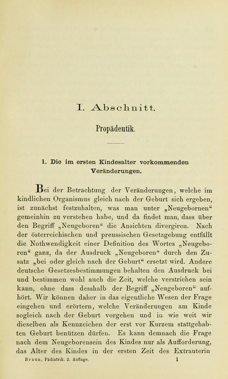 X. .A^b schnitt. Propädeutik. 1. Die im ersten Kindesalter vorkommenden Veränderungen. _Dei der Betrachtung der Veränderungen, welche im kindlichen Organismus gleich nach der Geburt sich ergeben, ist zunächst festzuhalten, was man unter „Neugebornen gemeinhin zu verstehen habe, und da findet man, dass über den Begriff „Neugeboren die Ansichten divergiren. Nach der österreichischen und preussischen Gesetzgebung entfällt die Notwendigkeit einer Definition des Wortes „Neugebo- ren ganz, da der Ausdruck „Neugeboren durch den Zu- satz „bei oder gleich nach der Geburt ersetzt wird. Andere deutsche Gesetzesbestimmungen behalten den Ausdruck bei und bestimmen wohl auch die Zeit, welche verstrichen sein kann, ohne dass desshalb der Begriff „Neugeboren auf- hört. Wir können daher in das eigentliche Wesen der Frage eingehen und erörtern, welche Veränderungen am Kinde sogleich nach der Geburt vorgehen und in wie weit wir dieselben als Kennzeichen der erst vor Kurzem stattgehab- ten Geburt benützen dürfen. Es kann demnach die Frage nach dem Neugeborensein des Kindes nur als Aufforderung, das Alter des Kindes in der ersten Zeit des Extrauterin