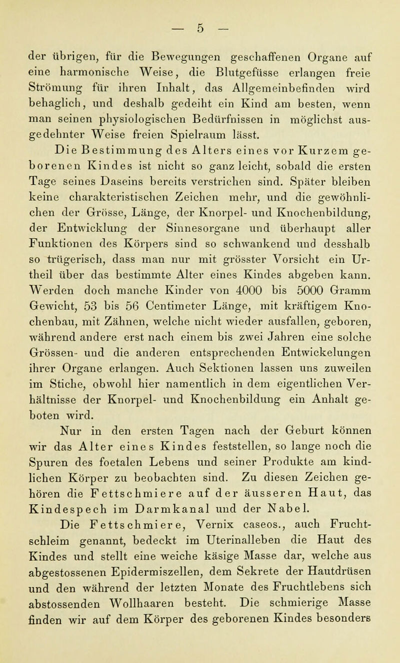 der übrigen, für die Bewegungen geschaffenen Organe auf eine harmonische Weise, die Blutgefüsse erlangen freie Strömung für ihren Inhalt, das Allgemeinbefinden wird behaglich, und deshalb gedeiht ein Kind am besten, wenn man seinen physiologischen Bedürfnissen in möglichst aus- gedehnter Weise freien Spielraum lässt. Die Bestimmung des Alters eines vor Kurzem ge- borenen Kindes ist nicht so ganz leicht, sobald die ersten Tage seines Daseins bereits verstrichen sind. Später bleiben keine charakteristischen Zeichen mehr, und die gewöhnli- chen der Grösse, Länge, der Knorpel- und Knochenbildung, der Entwicklung der Sinnesorgane und überhaupt aller Funktionen des Körpers sind so schwankend und desshalb so trügerisch, dass man nur mit grösster Vorsicht ein Ur- theil über das bestimmte Alter eines Kindes abgeben kann. Werden doch manche Kinder von 4000 bis 5000 Gramm Gewicht, 53 bis 56 Centimeter Länge, mit kräftigem Kno- chenbau, mit Zähnen, welche nicht wieder ausfallen, geboren, während andere erst nach einem bis zwei Jahren eine solche Grössen- und die anderen entsprechenden Entwicklungen ihrer Organe ei-langen. Auch Sektionen lassen uns zuweilen im Stiche, obwohl hier namentlich in dem eigentlichen Ver- hältnisse der Knorpel- und Knochenbildung ein Anhalt ge- boten wird. Nur in den ersten Tagen nach der Geburt können wir das Alter eines Kindes feststellen, so lange noch die Spuren des foetalen Lebens und seiner Produkte am kind- lichen Körper zu beobachten sind. Zu diesen Zeichen ge- hören die Fettschmiere auf der äusseren Haut, das Kindespech im Darmkanal und der Nabel. Die Fettschmiere, Vernix caseos., auch Frucht- schleim genannt, bedeckt im Uterinalieben die Haut des Kindes und stellt eine weiche käsige Masse dar, welche aus abgestossenen Epidermiszellen, dem Sekrete der Hautdrüsen und den während der letzten Monate des Fruchtlebens sich abstossenden Wollhaaren besteht. Die schmierige Masse finden wir auf dem Körper des geborenen Kindes besonders