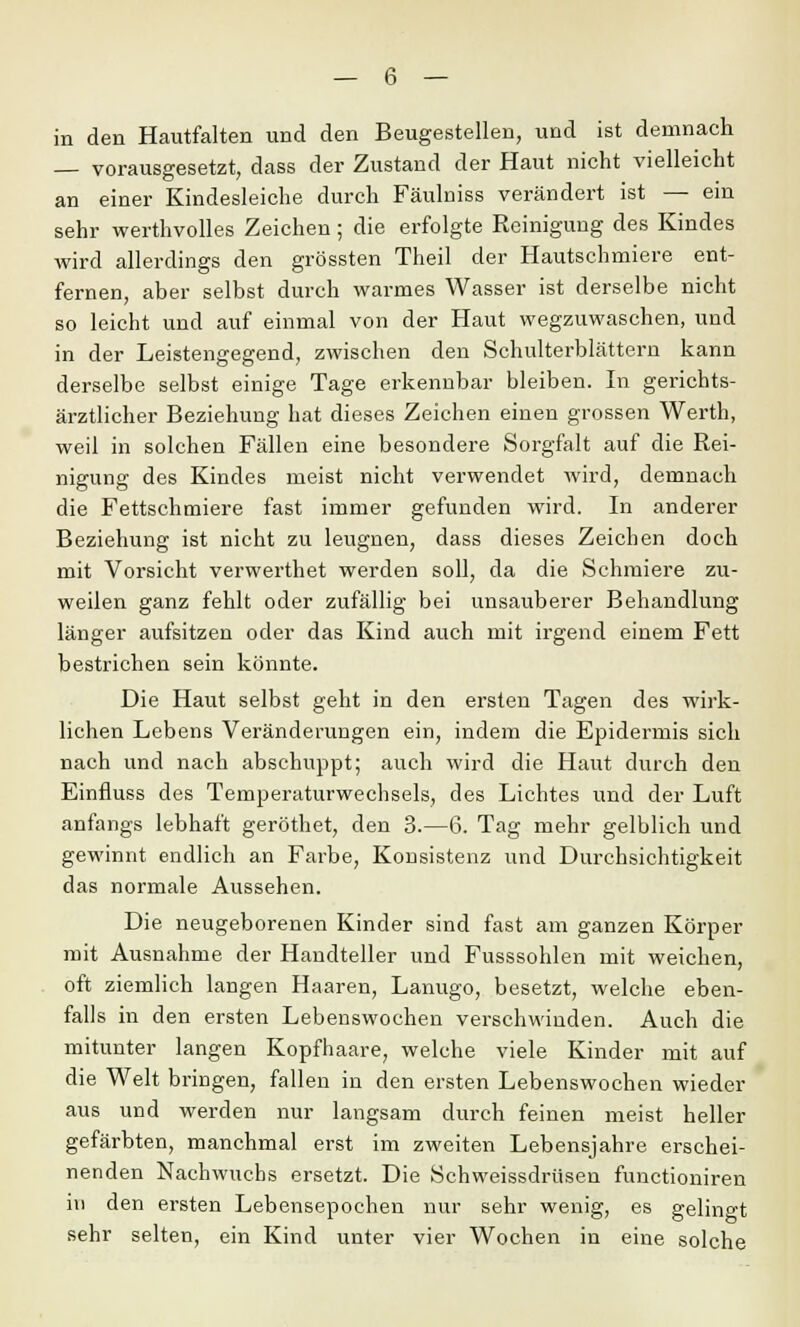 in den Hautfalten und den Beugestellen, und ist demnach — vorausgesetzt, dass der Zustand der Haut nicht vielleicht an einer Kindesleiche durch Fäulniss verändert ist — ein sehr werthvolles Zeichen; die erfolgte Reinigung des Kindes wird allerdings den grössten Theil der Hautschmiere ent- fernen, aber selbst durch warmes Wasser ist derselbe nicht so leicht und auf einmal von der Haut wegzuwaschen, und in der Leistengegend, zwischen den Schulterblättern kann derselbe selbst einige Tage erkennbar bleiben. In gerichts- ärztlicher Beziehung hat dieses Zeichen einen grossen Werth, weil in solchen Fällen eine besondere Sorgfalt auf die Rei- nigung des Kindes meist nicht verwendet wird, demnach die Fettschmiere fast immer gefunden wird. In anderer Beziehung ist nicht zu leugnen, dass dieses Zeichen doch mit Vorsicht verwerthet werden soll, da die Schmiere zu- weilen ganz fehlt oder zufällig bei unsauberer Behandlung länger aufsitzen oder das Kind auch mit irgend einem Fett bestrichen sein könnte. Die Haut selbst geht in den ersten Tagen des wirk- lichen Lebens Veränderungen ein, indem die Epidermis sich nach und nach abschuppt; auch wird die Haut durch den Einfluss des Temperaturwechsels, des Lichtes und der Luft anfangs lebhaft geröthet, den 3.—6. Tag mehr gelblich und gewinnt endlich an Farbe, Konsistenz und Durchsichtigkeit das normale Aussehen. Die neugeborenen Kinder sind fast am ganzen Körper mit Ausnahme der Handteller und Fusssohlen mit weichen, oft ziemlich langen Haaren, Lanugo, besetzt, welche eben- falls in den ersten Lebenswochen verschwinden. Auch die mitunter langen Kopfhaare, welche viele Kinder mit auf die Welt bringen, fallen in den ersten Lebenswochen wieder aus und werden nur langsam durch feinen meist heller gefärbten, manchmal erst im zweiten Lebensjahre erschei- nenden Nachwuchs ersetzt. Die Schweissdrüsen funetioniren in den ersten Lebensepochen nur sehr wenig, es gelingt sehr selten, ein Kind unter vier Wochen in eine solche