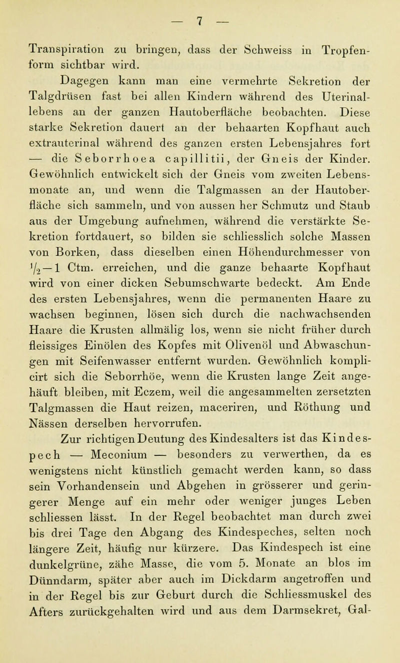 Transpiration zu bringen, dass der Schweiss in Tropfen- form sichtbar wird. Dagegen kann man eine vermehrte Sekretion der Talgdrüsen fast bei allen Kindern während des Uterinal- lebens an der ganzen Hautoberfläche beobachten. Diese starke Sekretion dauert an der behaarten Kopfhaut auch extrauterinal während des ganzen ersten Lebensjahres fort — die Seborrhoea capillitii, der Gneis der Kinder. Gewöhnlich entwickelt sich der Gneis vom zweiten Lebens- monate an, und wenn die Talgmassen an der Hautober- fläche sich sammeln, und von aussen her Schmutz und Staub aus der Umgebung aufnehmen, während die verstärkte Se- kretion fortdauert, so bilden sie schliesslich solche Massen von Borken, dass dieselben einen Höhendurchmesser von '/2 — 1 Ctm. erreichen, und die ganze behaarte Kopfhaut wird von einer dicken Sebumschwarte bedeckt. Am Ende des ersten Lebensjahres, wenn die permanenten Haare zu wachsen beginnen, lösen sich durch die nachwachsenden Haare die Krusten allmälig los, wenn sie nicht früher durch fleissiges Einölen des Kopfes mit Olivenöl und Abwaschun- gen mit Seifenwasser entfernt wurden. Gewöhnlich kompli- cirt sich die Seborrhöe, wenn die Krusten lange Zeit ange- häuft bleiben, mit Eczem, weil die angesammelten zersetzten Talgmassen die Haut reizen, maceriren, und Röthung und Nässen derselben hervorrufen. Zur richtigen Deutung des Kindesalters ist das Kindes- pech — Meconium — besonders zu verwerthen, da es wenigstens nicht künstlich gemacht werden kann, so dass sein Vorhandensein und Abgehen in grösserer und gerin- gerer Menge auf ein mehr oder weniger junges Leben schliessen lässt. In der Regel beobachtet man durch zwei bis drei Tage den Abgang des Kindespeches, selten noch längere Zeit, häufig nur kürzere. Das Kindespech ist eine dunkelgrüne, zähe Masse, die vom 5. Monate an blos im Dünndarm, später aber auch im Dickdarm angetroffen und in der Regel bis zur Geburt durch die Schliessmuskel des Afters zurückgehalten wird und aus dem Darmsekret, Gal-