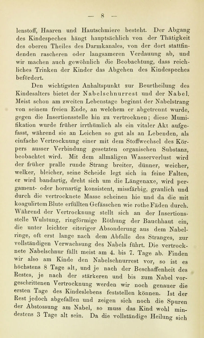 lenstoff, Haaren und Hautschmiere besteht. Der Abgang des Kindespeches hängt hauptsächlich von der Thätigkeit des oberen Theiles des Darrnkanales, von der dort stattfin- denden rascheren oder langsameren Verdauung ab, und wir machen auch gewöhnlich die Beobachtung, dass reich- liches Trinken der Kinder das Abgehen des Kindespeches befördert. Den wichtigsten Anhaltspunkt zur Beurtheilung des Kindesalters bietet der Nabelschnurrest und der Nabel. Meist schon am zweiten Lebenstage beginnt der Nabelstrang von seinem freien Ende, an welchem er abgetrennt wurde, gegen die Insertionsstelle hin zu vertrocknen; diese Mumi- fikation wurde früher irrthümlich als ein vitaler Akt aufge- fasst, während sie an Leichen so gut als an Lebenden, als einfache Vertrocknung einer mit dem Stoffwechsel des Kör- pers ausser Verbindung gesetzten organischen Substanz, beobachtet wird. Mit dem allmäligen Wasserverlust wird der früher pralle runde Strang breiter, dünner, weicher, welker, bleicher, seine Scheide legt sich in feine Falten, er wird bandartig, dreht sich um die Längenaxe, wird per- gament- oder hornartig konsistent, missfärbig, graulich und durch die vertrocknete Masse scheinen hie und da die mit koagulirtem Blute erfüllten Gefässchen wie rothe Fäden durch. Während der Vertrocknung stellt sich an der Insertions- stelle Wulstung, ringförmige Röthung der Bauchhaut ein, die unter leichter eiteriger Absonderung aus dem Nabel- ringe, oft erst lange nach dem Abfalle des Stranges, zur vollständigen Verwachsung des Nabels führt. Die vertrock- nete Nabelschnur fällt meist am 4. bis 7. Tage ab. Finden wir also am Kinde den Nabelschnurrest vor, so ist es höchstens 8 Tage alt, und je nach der Beschaffenheit des Restes, je nach der stärkeren und bis zum Nabel vor- geschrittenen Vertrocknung werden wir noch genauer die ersten Tage des Kindeslebens feststellen können. Ist der Rest jedoch abgefallen und zeigen sich noch die Spuren der Abstossung am Nabel, so muss das Kind wohl min- destens 3 Tage alt sein. Da die vollständige Heilung sich