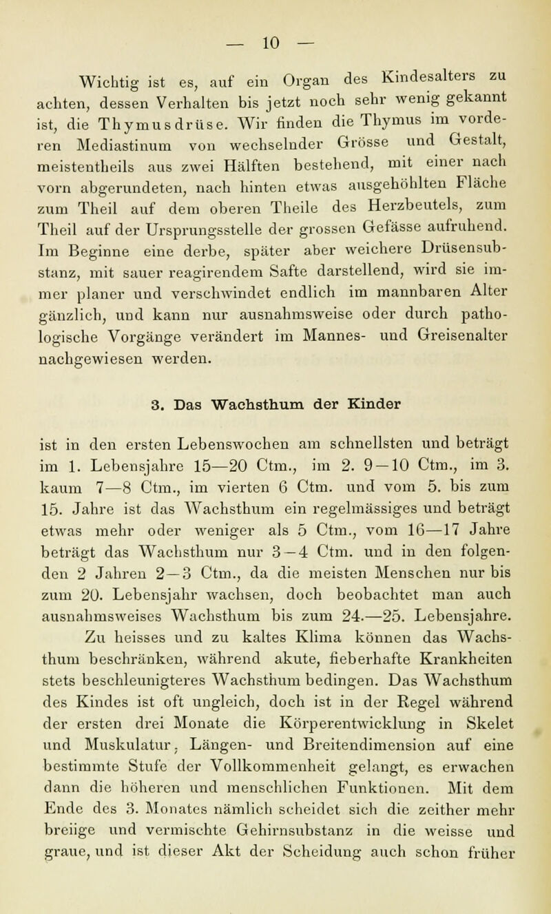 Wichtig ist es, auf ein Organ des Kindesalters zu achten, dessen Verhalten bis jetzt noch sehr wenig gekannt ist, die Thymusdrüse. Wir finden die Thymus im vorde- ren Mediastinum von wechselnder Grösse und Gestalt, meistentheils aus zwei Hälften bestehend, mit einer nach vorn abgerundeten, nach hinten etwas ausgehöhlten Fläche zum Theil auf dem oberen Theile des Herzbeutels, zum Theil auf der Ursprungsstelle der grossen Gefässe aufruhend. Im Beginne eine derbe, später aber weichere Drüsensub- stanz, mit sauer reagirendem Safte darstellend, wird sie im- mer planer und verschwindet endlich im mannbaren Alter gänzlich, und kann nur ausnahmsweise oder durch patho- logische Vorgänge verändert im Mannes- und Greisenalter nachgewiesen werden. 3. Das Wachsthum der Kinder ist in den ersten Lebenswochen am schnellsten und beträgt im 1. Lebensjahre 15—20 Ctm., im 2. 9 — 10 Ctm., im 3. kaum 7—8 Ctm., im vierten 6 Ctm. und vom 5. bis zum 15. Jahre ist das Wachsthum ein regelmässiges und beträgt etwas mehr oder weniger als 5 Ctm., vom 16—17 Jahre beträgt das Wachsthum nur 3 — 4 Ctm. und in den folgen- den 2 Jahren 2—3 Ctm., da die meisten Menschen nur bis zum 20. Lebensjahr wachsen, doch beobachtet man auch ausnahmsweises Wachsthum bis zum 24.—25. Lebensjahre. Zu heisses und zu kaltes Klima können das Wachs- thum beschränken, während akute, fieberhafte Krankheiten stets beschleunigteres Wachsthum bedingen. Das Wachsthum des Kindes ist oft ungleich, doch ist in der Regel während der ersten drei Monate die Körperentwicklung in Skelet und Muskulatur, Längen- und Breitendimension auf eine bestimmte Stufe der Vollkommenheit gelangt, es erwachen dann die höheren und menschlichen Funktionen. Mit dem Ende des 3. Monates nämlich scheidet sich die zeither mehr breiige und vermischte Gehirnsubstanz in die weisse und graue, und ist dieser Akt der Scheidung auch schon früher