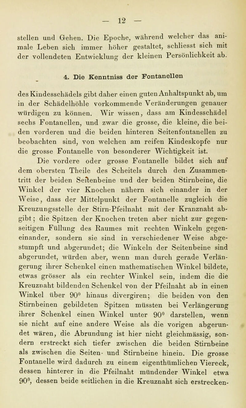 stellen und Gehen. Die Epoche, während welcher das ani- male Leben sich immer höher gestaltet, schliesst sich mit der vollendeten Entwicklung der kleinen Persönlichkeit ab. J& 4. Die Kenntniss der Fontanellen des Kindesschädels gibt daher einen guten Anhaltspunkt ab, um in der Schädelhöhle vorkommende Veränderungen genauer würdigen zu können. Wir wissen, dass am Kindesschädel sechs Fontanellen, und zwar die grosse, die kleine, die bei- den vorderen und die beiden hinteren Seitenfontanellen zu beobachten sind, von welchen am reifen Kindeskopfe nur die grosse Fontanelle von besonderer Wichtigkeit ist. Die vordere oder grosse Fontanelle bildet sich auf dem obersten Theile des Scheitels durch den Zusammen- tritt der beiden Seitenbeine und der beiden Stirnbeine, die Winkel der vier Knochen nähern sich einander in der Weise, dass der Mittelpunkt der Fontanelle zugleich die Kreuzungsstelle der Stirn-Pfeilnaht mit der Kranznaht ab- gibt ; die Spitzen der Knochen treten aber nicht zur gegen- seitigen Füllung des Raumes mit rechten Winkeln gegen- einander, sondern sie sind in verschiedener Weise abge- stumpft und abgerundet; die Winkeln der Seitenbeine sind abgerundet, würden aber, wenn man durch gerade Verlän- gerung ihrer Schenkel einen mathematischen Winkel bildete, etwas grösser als ein rechter Winkel sein, indem die die Kreuznaht bildenden Schenkel von der Pfeilnaht ab in einen Winkel über 90° hinaus divergiren; die beiden von den Stirnbeinen gebildeten Spitzen müssten bei Verlängerung ihrer Schenkel einen Winkel unter 90° darstellen, wenn sie nicht auf eine andere Weise als die vorigen abgerun- det wären, die Abrundung ist hier nicht gleichmässig, son- dern erstreckt sich tiefer zwischen die beiden Stirnbeine als zwischen die Seiten- und Stirnbeine hinein. Die grosse Fontanelle wird dadurch zu einem eigenthümlichen Viereck, dessen hinterer in die Pfeilnaht mündender Winkel etwa 90°, dessen beide seitlichen in die Kreuznaht sich erstrecken-