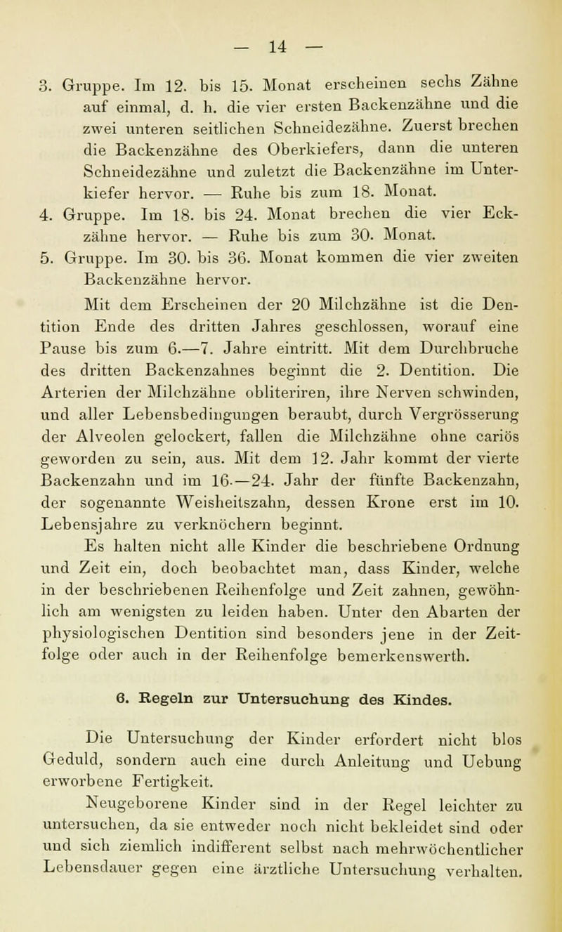 3. Gruppe. Im 12. bis 15. Monat erscheinen sechs Zähne auf einmal, d. h. die vier ersten Backenzähne und die zwei unteren seitlichen Schneidezähne. Zuerst brechen die Backenzähne des Oberkiefers, dann die unteren Schneidezähne und zuletzt die Backenzähne im Unter- kiefer hervor. — Ruhe bis zum 18. Monat. 4. Gruppe. Im 18. bis 24. Monat brechen die vier Eck- zähne hervor. — Ruhe bis zum 30. Monat. 5. Gruppe. Im 30. bis 36. Monat kommen die vier zweiten Backenzähne hervor. Mit dem Erscheinen der 20 Milchzähne ist die Den- tition Ende des dritten Jahres geschlossen, worauf eine Pause bis zum 6.—7. Jahre eintritt. Mit dem Durchbruche des dritten Backenzahnes beginnt die 2. Dentition. Die Arterien der Milchzähne obliteriren, ihre Nerven schwinden, und aller Lebensbedingungen beraubt, durch Vergrösserung der Alveolen gelockert, fallen die Milchzähne ohne cariös geworden zu sein, aus. Mit dem 12. Jahr kommt der vierte Backenzahn und im 16-—24. Jahr der fünfte Backenzahn, der sogenannte Weisheitszahn, dessen Krone erst im 10. Lebensjahre zu verknöchern beginnt. Es halten nicht alle Kinder die beschriebene Ordnung und Zeit ein, doch beobachtet man, dass Kinder, welche in der beschriebenen Reihenfolge und Zeit zahnen, gewöhn- lich am wenigsten zu leiden haben. Unter den Abarten der physiologischen Dentition sind besonders jene in der Zeit- folge oder auch in der Reihenfolge bemerkenswerth. 6. Regeln zur Untersuchung des Kindes. Die Untersuchung der Kinder erfordert nicht blos Geduld, sondern auch eine durch Anleitung und Uebung erworbene Fertigkeit. Neugeborene Kinder sind in der Regel leichter zu untersuchen, da sie entweder noch nicht bekleidet sind oder und sich ziemlich indifferent selbst nach mehrwöchentlicher Lebensdauer gegen eine ärztliche Untersuchung verhalten.