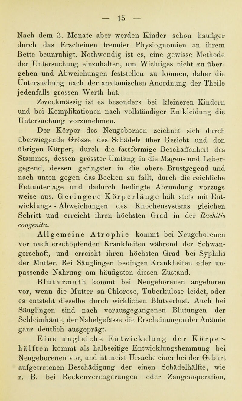 Nach dem 3. Monate aber werden Kinder schon häufiger durch das Erscheinen fremder Physiognomien an ihrem Bette beunruhigt. Nothwendig ist es, eine gewisse Methode der Untersuchung einzuhalten, um Wichtiges nicht zu über- gehen und Abweichungen feststellen zu können, daher die Untersuchung nach der anatomischen Anordnung der Theile jedenfalls grossen Werth hat. Zweckmässig ist es besonders bei kleineren Kindern und bei Komplikationen nach vollständiger Entkleidung die Untersuchung vorzunehmen. Der Körper des Neugebornen zeichnet sich durch überwiegende Grösse des Schädels über Gesicht und den übrigen Körper, durch die fassförmige Beschaffenheit des Stammes, dessen grösster Umfang in die Magen- und Leber- gegend, dessen geringster in die obere Brustgegend und nach unten gegen das Becken zu fällt, durch die reichliche Fettunterlage und dadurch bedingte Abrundung Vorzugs weise aus. Geringere Körperlänge hält stets mit Ent- wicklungs - Abweichungen des Knochensystems gleichen Schritt und erreicht ihren höchsten Grad in der Rachitis congenita. Allgemeine Atrophie kommt bei Neugeborenen vor nach erschöpfenden Krankheiten während der Schwan- gerschaft, und erreicht ihren höchsten Grad bei Syphilis der Mutter. Bei Säuglingen bedingen Krankheiten oder un- passende Nahrung am häufigsten diesen Zustand. Blutarmuth kommt bei Neugeborenen angeboren vor, wenn die Mutter an Chlorose, Tuberkulose leidet, oder es entsteht dieselbe durch wirklichen Blutverlust. Auch bei Säuglingen sind nach vorausgegangenen Blutungen der Schleimhäute, derNabelgefässe die Erscheinungen der Anämie ganz deutlich ausgeprägt. Eine ungleiche Entwickelung der Körper- hälften kommt als halbseitige Entwicklungshemmung bei Neugeborenen vor, und ist meist Ursache einer bei der Geburt aufgetretenen Beschädigung der einen Schädelhälfte, wie z. B. bei Beckenverengerungen oder Zangenoperation,
