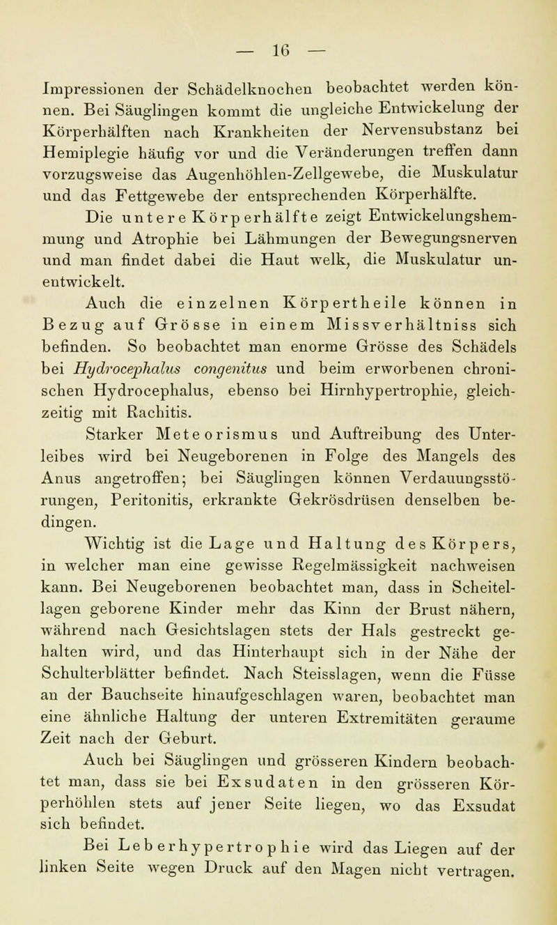 Impressionen der Schädelknochen beobachtet werden kön- nen. Bei Säuglingen kommt die ungleiche Entwicklung der Körperhälften nach Krankheiten der Nervensubstanz bei Hemiplegie häufig vor und die Veränderungen treffen dann vorzugsweise das Augenhöhlen-Zellgewebe, die Muskulatur und das Fettgewebe der entsprechenden Körperhälfte. Die untere Körperhälfte zeigt Entwickelungshem- mung und Atrophie bei Lähmungen der Bewegungsnerven und man findet dabei die Haut welk, die Muskulatur un- entwickelt. Auch die einzelnen Körpertheile können in Bezug auf Grösse in einem Missverhältniss sich befinden. So beobachtet man enorme Grösse des Schädels bei Hydrocephalus congenitus und beim erworbenen chroni- schen Hydroeephalus, ebenso bei Hirnhypertrophie, gleich- zeitig mit Rachitis. Starker Meteorismus und Auftreibung des Unter- leibes wird bei Neugeborenen in Folge des Mangels des Anus angetroffen; bei Säuglingen können Verdauungsstö- rungen, Peritonitis, erkrankte Gekrösdrüsen denselben be- dingen. Wichtig ist die Lage und Haltung des Körpers, in welcher man eine gewisse Regelmässigkeit nachweisen kann. Bei Neugeborenen beobachtet man, dass in Scheitel- lagen geborene Kinder mehr das Kinn der Brust nähern, während nach Gesichtslagen stets der Hals gestreckt ge- halten wird, und das Hinterhaupt sich in der Nähe der Schulterblätter befindet. Nach Steisslagen, wenn die Füsse an der Bauchseite hinaufgeschlagen waren, beobachtet man eine ähnliche Haltung der unteren Extremitäten geraume Zeit nach der Geburt. Auch bei Säuglingen und grösseren Kindern beobach- tet man, dass sie bei Exsudaten in den grösseren Kör- perhöhlen stets auf jener Seite liegen, wo das Exsudat sich befindet. Bei Leberhypertrophie wird das Liegen auf der linken Seite wegen Druck auf den Magen nicht vertragen.