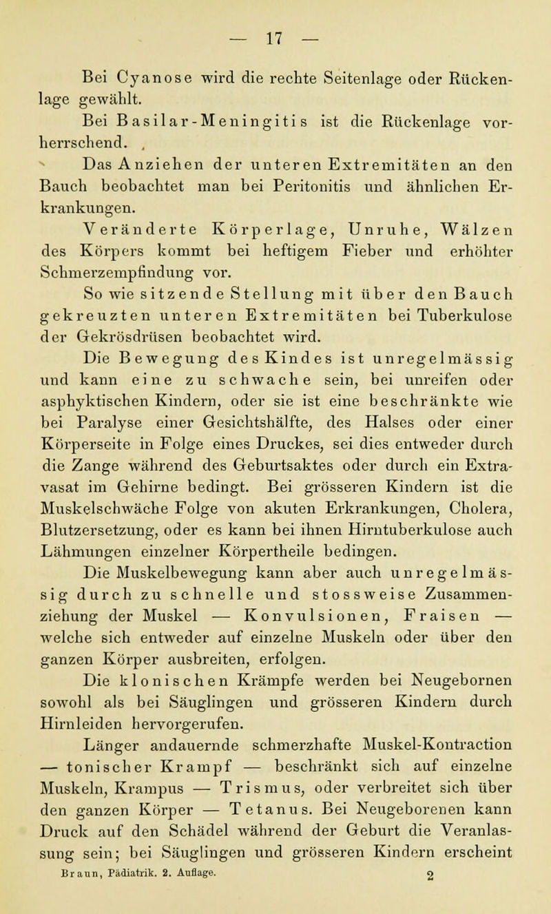 Bei Cyanose wird die rechte Seitenlage oder Rücken- lage gewählt. Bei Basilar-Meningitis ist die Rückenlage vor- herrschend. . Das Anziehen der unteren Extremitäten an den Bauch beobachtet man bei Peritonitis und ähnlichen Er- krankungen. Veränderte Körperlage, Unruhe, Wälzen des Körpers kommt bei heftigem Fieber und erhöhter Schmerzempfindung vor. So wie sitzende Stellung mit über den Bauch gekreuzten unteren Extremitäten bei Tuberkulose der Gekrösdrüsen beobachtet wird. Die Bewegung desKindes ist unregelmässig und kann eine zu schwache sein, bei unreifen oder asphyktischen Kindern, oder sie ist eine beschränkte wie bei Paralyse einer Gesichtshälfte, des Halses oder einer Körperseite in Folge eines Druckes, sei dies entweder durch die Zange während des Geburtsaktes oder durch ein Extra- vasat im Gehirne bedingt. Bei grösseren Kindern ist die Muskelschwäche Folge von akuten Erkrankungen, Cholera, Blutzersetzung, oder es kann bei ihnen Hirntuberkulose auch Lähmungen einzelner Körpertheile bedingen. Die Muskelbewegung kann aber auch unregelmäs- sig durch zu schnelle und stossweise Zusammen- ziehung der Muskel — Konvulsionen, Fraisen — welche sich entweder auf einzelne Muskeln oder über den ganzen Körper ausbreiten, erfolgen. Die klonischen Krämpfe werden bei Neugebornen sowohl als bei Säuglingen und grösseren Kindern durch Hirnleiden hervorgerufen. Länger andauernde schmerzhafte Muskel-Kontraction — tonischer Krampf — beschränkt sich auf einzelne Muskeln, Krampus — Trismus, oder verbreitet sich über den ganzen Körper — Tetanus. Bei Neugeborenen kann Druck auf den Schädel während der Geburt die Veranlas- sung sein; bei Säuglingen und grösseren Kindern erscheint Braun, Pädiatrik. 2. Auflage. 2