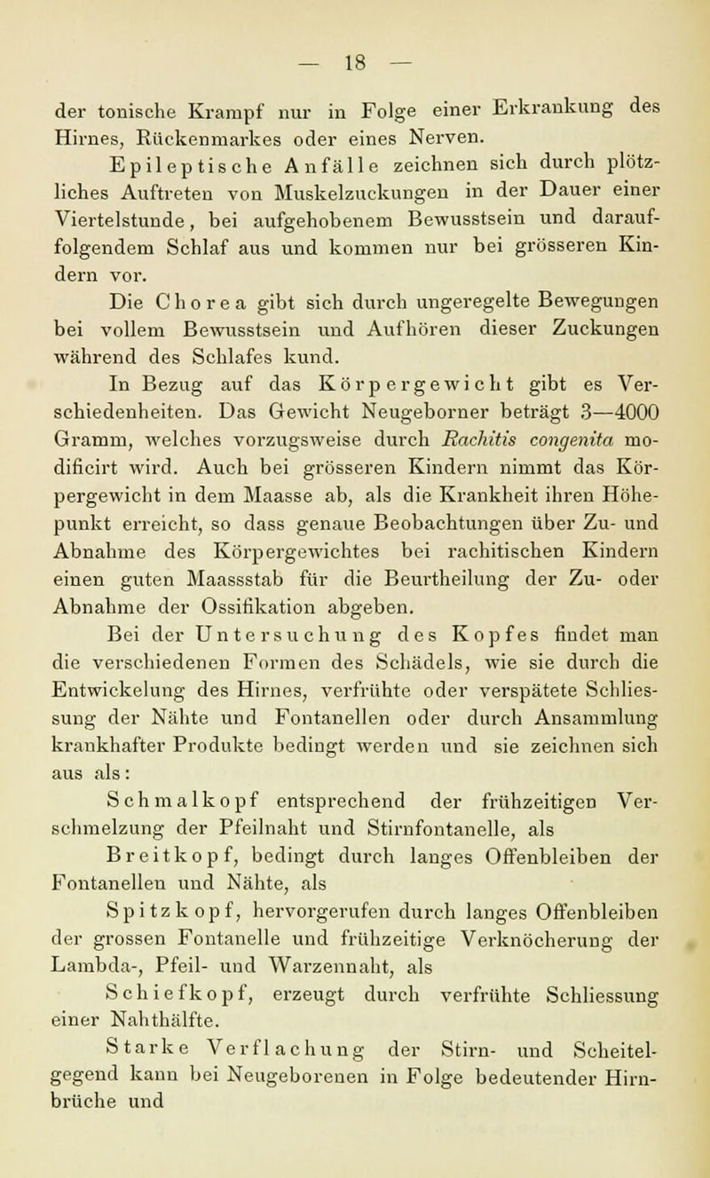 der tonische Krampf nur in Folge einer Erkrankung des Hirnes, Rückenmarkes oder eines Nerven. Epileptische Anfälle zeichnen sich durch plötz- liches Auftreten von Muskelzuckungen in der Dauer einer Viertelstunde, bei aufgehobenem Bewusstsein und darauf- folgendem Schlaf aus und kommen nur bei grösseren Kin- dern vor. Die Chorea gibt sich durch ungeregelte Bewegungen bei vollem Bewusstsein und Aufhören dieser Zuckungen während des Schlafes kund. In Bezug auf das Körpergewicht gibt es Ver- schiedenheiten. Das Gewicht Neugeborner beträgt 3—4000 Gramm, welches vorzugsweise durch Rachitis congenita mo- dificirt wird. Auch bei grösseren Kindern nimmt das Kör- pergewicht in dem Maasse ab, als die Krankheit ihren Höhe- punkt erreicht, so dass genaue Beobachtungen über Zu- und Abnahme des Körpergewichtes bei rachitischen Kindern einen guten Maassstab für die Beurtheilung der Zu- oder Abnahme der Ossifikation abgeben. Bei der Untersuchung des Kopfes findet man die verschiedenen Formen des Schädels, wie sie durch die Entwickelung des Hirnes, verfrühte oder verspätete Schlies- sung der Nähte und Fontanellen oder durch Ansammlung krankhafter Produkte bedingt werden und sie zeichnen sich aus als: Schmalkopf entsprechend der frühzeitigen Ver- schmelzung der Pfeilnaht und Stirnfontanelle, als Breitkopf, bedingt durch langes Offenbleiben der Fontanellen und Nähte, als Spitz köpf, hervorgerufen durch langes Offenbleiben der grossen Fontanelle und frühzeitige Verknöcherung der Lambda-, Pfeil- und Warzennaht, als S c h i e f k o p f, erzeugt durch verfrühte Schliessung einer Nahthälfte. Starke Verflachung der Stirn- und Scheitel- gegend kann bei Neugeborenen in Folge bedeutender Hirn- brüche und