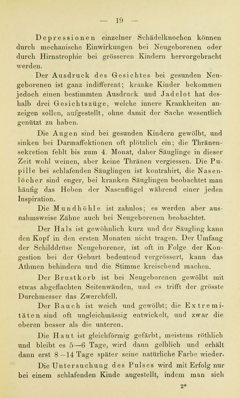Depressionen einzelner Scliädelknochen können durch mechanische Einwirkungen bei Neugeborenen oder durch Hirnatrophie bei grösseren Kindern hervorgebracht werden. Der Ausdruck des Gesichtes bei gesunden Neu- geborenen ist ganz indifferent; kranke Kinder bekommen jedoch einen bestimmten Ausdruck und Jadelot hat des- halb drei Gesichtszüge, welche innere Krankheiten an- zeigen sollen, aufgestellt, ohne damit der Sache wesentlich genützt zu haben. Die Augen sind bei gesunden Kindern gewölbt, und sinken bei Darmaffektionen oft plötzlich ein; die Thränen- sekretion fehlt bis zum 4. Monat, daher Säuglinge in dieser Zeit wohl weinen, aber keine Thränen vergiessen. Die Pu- pille bei schlafenden Säuglingen ist kontrahirt, die Nasen- löcher sind enger, bei kranken Säuglingen beobachtet man häufig das Heben der Nasenflügel während einer jeden Inspiration. Die Mundhöhle ist zahnlos; es werden aber aus- nahmsweise Zähne auch bei Neugeborenen beobachtet. Der Hals ist gewöhnlich kurz und der Säugling kann den Kopf in den ersten Monaten nicht tragen. Der Umfang der Schilddrüse Neugeborener, ist oft in Folge der Kon- gestion bei der Geburt bedeutend vergrössert, kann das Atlnnen behindern und die Stimme kreischend machen. Der Brustkorb ist bei Neugeborenen gewölbt mit etwas abgeflachten Seitenwänden, und es trifft der grösste Durchmesser das Zwerchfell. Der Bauch ist weich und gewölbt; die Extremi- täten sind oft ungleichmässig entwickelt, und zwar die oberen besser als die unteren. Die Haut ist gleichförmig gefärbt, meistens röthlich und bleibt es 5—6 Tage, wird dann gelblich und erhält dann erst 8—14 Tage später seine natürliche Farbe wieder. Die Untersuchung des Pulses wird mit Erfolg nur bei einem schlafenden Kinde angestellt, indem man sich 2*