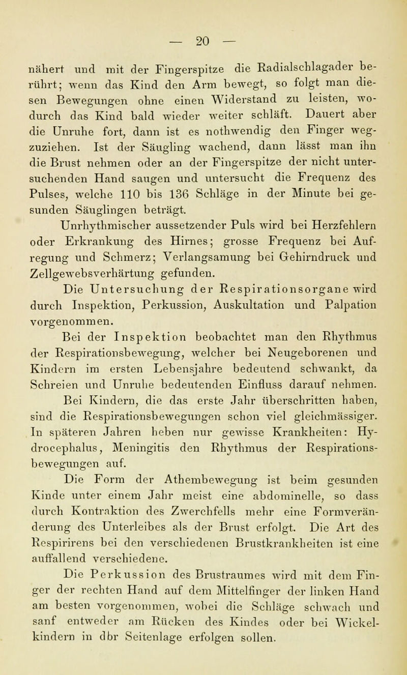 nähert und mit der Fingerspitze die Radialschlagader be- rührt; wenn das Kind den Arm bewegt, so folgt man die- sen Bewegungen ohne einen Widerstand zu leisten, wo- durch das Kind bald wieder weiter schläft. Dauert aber die Unruhe fort, dann ist es nothwendig den Finger weg- zuziehen. Ist der Säugling wachend, dann lässt man ihn die Brust nehmen oder an der Fingerspitze der nicht unter- suchenden Hand saugen und untersucht die Frequenz des Pulses, welche 110 bis 136 Schläge in der Minute bei ge- sunden Säuglingen beträgt. Unrhythmischer aussetzender Puls wird bei Herzfehlern oder Erkrankung des Hirnes; grosse Frequenz bei Auf- regung und Schmerz; Verlangsamung bei Gehirndruck und Zellgewebsverhärtung gefunden. Die Untersuchung der Respirationsorgane wird durch Inspektion, Perkussion, Auskultation und Palpation vorgenommen. Bei der Inspektion beobachtet man den Rhythmus der Respirationsbewegung, welcher bei Neugeborenen und Kindern im ersten Lebensjahre bedeutend schwankt, da Schreien und Unruhe bedeutenden Einfluss darauf nehmen. Bei Kindern, die das erste Jahr überschritten haben, sind die Respirationsbewegungen schon viel gleichmässiger. In späteren Jahren heben nur gewisse Krankheiten: Hy- drocephalus, Meningitis den Rhythmus der Respirations- bewegungen auf. Die Form der Athembewegung ist beim gesunden Kinde unter einem Jahr meist eine abdominelle, so dass durch Kontraktion des Zwerchfells mehr eine Formverän- derung des Unterleibes als der Brust erfolgt. Die Art des Respirirens bei den verschiedenen Brustkrankheiten ist eine auffallend verschiedene. Die Perkussion des Brustraumes wird mit dem Fin- ger der rechten Hand auf dem Mittelfinger der linken Hand am besten vorgenommen, wobei die Schläge schwach und sanf entweder am Rücken des Kindes oder bei Wickel- kindern in dbr Seitenlage erfolgen sollen.