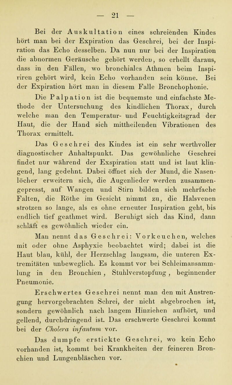 Bei der Auskultation eines schreienden Kindes hört man bei der Expiration das Geschrei, bei der Inspi- ration das Echo desselben. Da nun nur bei der Inspiration die abnormen Geräusche gehört werden, so erhellt daraus, dass in den Fällen, wo bronchiales Athmen beim Inspi- riren gehört wird, kein Echo vorhanden sein könne. Bei der Expiration hört man in diesem Falle Bronchophonie. Die Palpation ist die bequemste und einfachste Me- thode der Untersuchung des kindlichen Thorax, durch welche man den Temperatur- und Feuchtigkeitsgrad der Haut, die der Hand sich mittheilenden Vibrationen des Thorax ermittelt. Das Geschrei des Kindes ist ein sehr werthvoller diagnostischer Anhaltspunkt. Das gewöhnliche Geschrei findet nur während der Exspiration statt und ist laut klin- gend, lang gedehnt. Dabei öffnet sich der Mund, die Nasen- löcher erweitern sich, die Augenlieder werden zusammen- gepresst, auf Wangen und Stirn bilden sich mehrfache Falten, die Röthe im Gesicht nimmt zu, die Halsvenen strotzen so lange, als es ohne erneuter Inspiration geht, bis endlich tief geathmet wird. Beruhigt sich das Kind, dann schläft es gewöhnlich wieder ein. Man nennt das Geschrei: Vorkeuchen, welches mit oder ohne Asphyxie beobachtet wird; dabei ist die Haut blau, kühl, der Herzschlag langsam, die unteren Ex- tremitäten unbeweglich. Es kommt vor bei Schleimansamm- lung in den Bronchien , Stuhlverstopfung, beginnender Pneumonie. Erschwertes Geschrei nennt man den mit Anstren- gung hervorgebrachten Schrei, der nicht abgebrochen ist, sondern gewöhnlich nach langem Hinziehen aufhört, und gellend, durchdringend ist. Das erschwerte Geschrei kommt bei der Cholera infantum vor. Das dumpfe erstickte Geschrei, wo kein Echo vorhanden ist, kommt bei Krankheiten der feineren Bron- chien und Lungenbläschen vor.