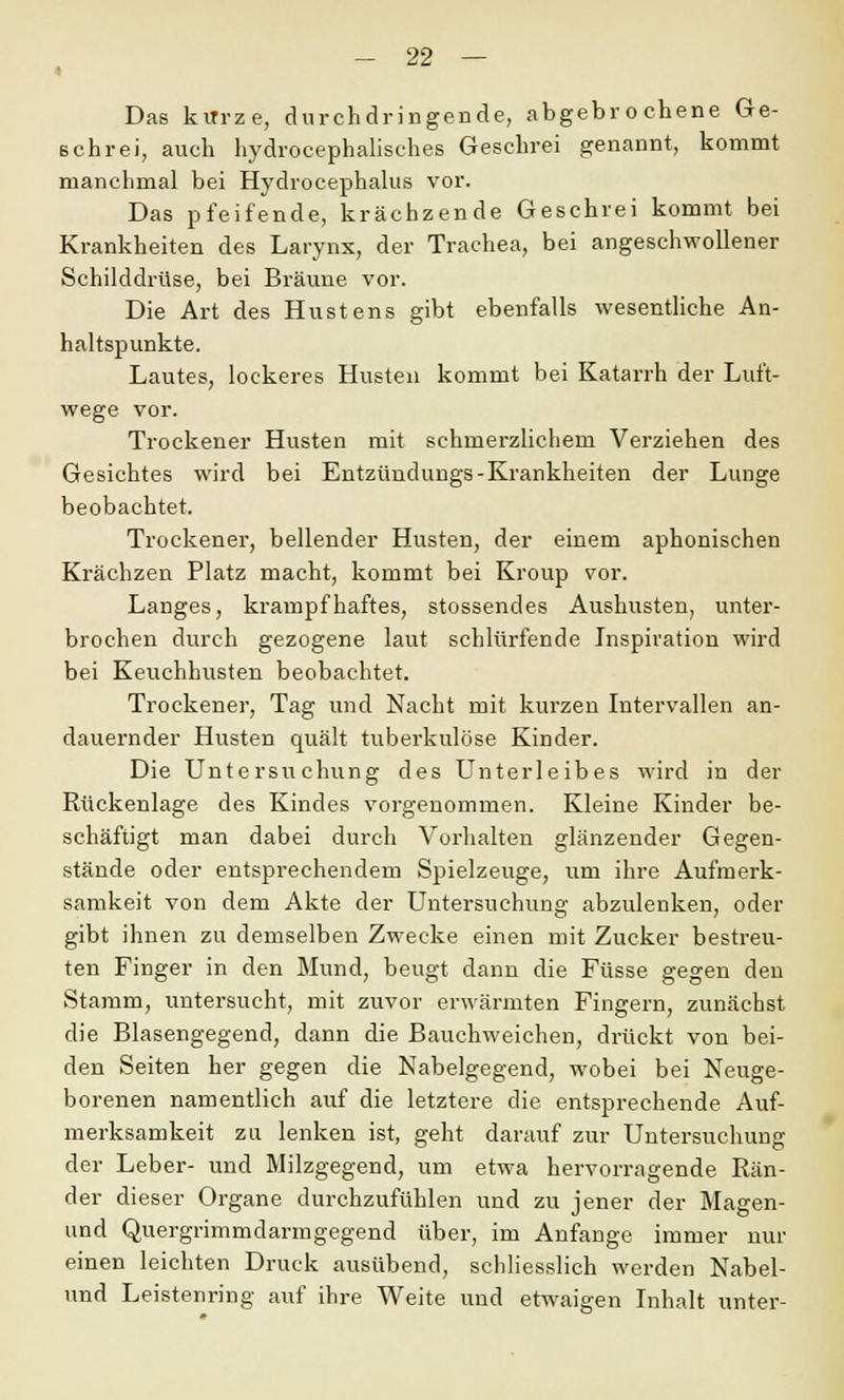 « Das kirrze, durchdringende, abgebrochene Ge- schrei, auch hydrocephaliscb.es Geschrei genannt, kommt manchmal bei Hydrocephalus vor. Das pfeifende, krächzende Geschrei kommt bei Krankheiten des Larynx, der Trachea, bei angeschwollener Schilddrüse, bei Bräune vor. Die Art des Hustens gibt ebenfalls wesentliche An- haltspunkte. Lautes, lockeres Husten kommt bei Katarrh der Luft- wege vor. Trockener Husten mit schmerzlichem Verziehen des Gesichtes wird bei Entzündungs-Krankheiten der Lunge beobachtet. Trockener, bellender Husten, der einem aphonischen Krächzen Platz macht, kommt bei Kroup vor. Langes, krampfhaftes, stossendes Aushusten, unter- brochen durch gezogene laut schlürfende Inspiration wird bei Keuchhusten beobachtet. Trockener, Tag und Nacht mit kurzen Intervallen an- dauernder Husten quält tuberkulöse Kinder. Die Untersuchung des Unterleibes wird in der Rückenlage des Kindes vorgenommen. Kleine Kinder be- schäftigt man dabei durch Vorhalten glänzender Gegen- stände oder entsprechendem Spielzeuge, um ihre Aufmerk- samkeit von dem Akte der Untersuchung abzulenken, oder gibt ihnen zu demselben Zwecke einen mit Zucker bestreu- ten Finger in den Mund, beugt dann die Füsse gegen den Stamm, untersucht, mit zuvor erwärmten Fingern, zunächst die Blasengegend, dann die Bauchweichen, drückt von bei- den Seiten her gegen die Nabelgegend, wobei bei Neuge- borenen namentlich auf die letztere die entsprechende Auf- merksamkeit zu lenken ist, geht darauf zur Untersuchung der Leber- und Milzgegend, um etwa hervorragende Rän- der dieser Organe durchzufühlen und zu jener der Magen- und Quergrimmdarmgegend über, im Anfange immer nur einen leichten Druck ausübend, schliesslich werden Nabel- und Leistenring auf ihre Weite und etwaigen Inhalt unter-