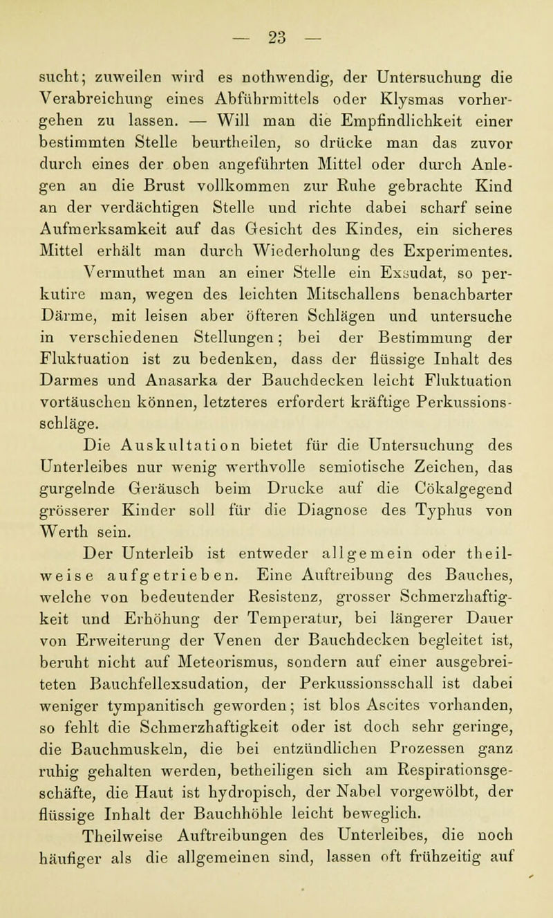 sucht; zuweilen wird es nothwendig, der Untersuchung die Verabreichung eines Abführmittels oder Klysmas vorher- gehen zu lassen. — Will man die Empfindlichkeit einer bestimmten Stelle beurtheilen, so drücke man das zuvor durch eines der oben angeführten Mittel oder durch Anle- gen an die Brust vollkommen zur Ruhe gebrachte Kind an der verdächtigen Stelle und richte dabei scharf seine Aufmerksamkeit auf das Gesicht des Kindes, ein sicheres Mittel erhält man durch Wiederholung des Experimentes. Vermuthet man an einer Stelle ein Exaudat, so per- kutire man, wegen des leichten Mitschallens benachbarter Därme, mit leisen aber öfteren Schlägen und untersuche in verschiedenen Stellungen; bei der Bestimmung der Fluktuation ist zu bedenken, dass der flüssige Inhalt des Darmes und Anasarka der Bauchdecken leicht Fluktuation vortäuschen können, letzteres erfordert kräftige Perkussions- schiäge. Die Auskultation bietet für die Untersuchung des Unterleibes nur wenig werthvolle semiotische Zeichen, das gurgelnde Geräusch beim Drucke auf die Cökalgegend grösserer Kinder soll für die Diagnose des Typhus von Werth sein. Der Unterleib ist entweder allgemein oder theil- weise aufgetrieben. Eine Auftreibung des Bauches, welche von bedeutender Resistenz, grosser Schmerzhaftig- keit und Erhöhung der Temperatur, bei längerer Dauer von Erweiterung der Venen der Bauchdecken begleitet ist, beruht nicht auf Meteorismus, sondern auf einer ausgebrei- teten Bauchfellexsudation, der Perkussionsschall ist dabei weniger tympanitisch geworden; ist blos Ascites vorhanden, so fehlt die Schmerzhaftigkeit oder ist doch sehr geringe, die Bauchmuskeln, die bei entzündlichen Prozessen ganz ruhig gehalten werden, betheiligen sich am Respirationsge- schäfte, die Haut ist hydropisch, der Nabel vorgewölbt, der flüssige Inhalt der Bauchhöhle leicht beweglich. Theilweise Auftreibungen des Unterleibes, die noch häufiger als die allgemeinen sind, lassen oft frühzeitig auf