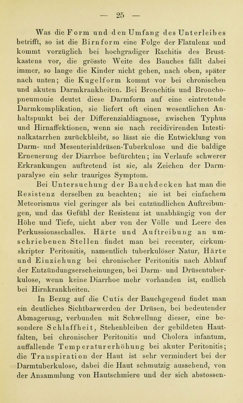 Was die Form und den Umfang des Unterleib es betrifft, so ist die Birnform eine Folge der Flatulenz und kommt vorzüglich bei hochgradiger Rachitis des Brust- kastens vor, die grösste Weite des Bauches fällt dabei immer, so lange die Kinder nicht gehen, nach oben, später nach unten; die Kugelform kommt vor bei chronischen und akuten Darmkrankheiten. Bei Bronchitis und Broncho- pneumonie deutet diese Darmform auf eine eintretende Darmkomplikation, sie liefert oft einen wesentlichen An- haltspunkt bei der Differenzialdiagnose, zwischen Typhus und Hirnaffektionen, wenn sie nach recidivirenden Intesti- nalkatarrhen zurückbleibt, so lässt sie die Entwicklung von Darm- und Mesenterialdrüsen-Tuberkulose und die baldige Erneuerung der Diarrhoe befürchten; im Verlaufe schwerer Erkrankungen auftretend ist sie, als Zeichen der Darm- paralyse ein sehr trauriges Symptom. Bei Untersuchung der Bauchdecken hat man die Resistenz derselben zu beachten; sie ist bei einfachem Meteorismus viel geringer als bei entzündliehen Auftreibun- gen, und das Gefühl der Resistenz ist unabhängig von der Höhe und Tiefe, nicht aber von der Völle und Leere des Perkussionsschalles. Härte und Auftreibung an um- schriebenen Stellen findet man bei recenter, cirkum- skripter Peritonitis, namentlich tuberkulöser Natur, Härte und Einziehung bei chronischer Peritonitis nach Ablauf der Entzündungserscheinungen, bei Darm- und Drüsentuber- kulose, wenn keine Diarrhoe mehr vorhanden ist, endlich bei Hirnkrankheiten. In Bezug auf die Cutis der Bauchgegend findet man ein deutliches Sichtbarwerden der Drüsen, bei bedeutender Abmagerung, verbunden mit Schwellung dieser, eine be- sondere Schlaffheit, Stehenbleiben der gebildeten Haut- falten, bei chronischer Peritonitis und Cholera infantum, auffallende Temperaturerhöhung bei akuter Peritonitis; die Transpiration der Haut ist sehr vermindert bei der Darmtuberkulose, dabei die Haut schmutzig aussehend, von der Ansammlung von Hautschmiere und der sich abstossen-