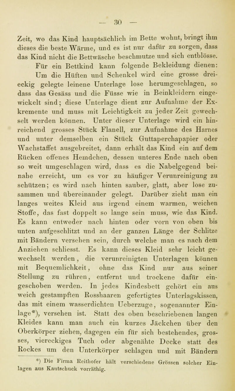 Zeit, wo das Kind hauptsächlich im Bette wohnt, bringt ihm dieses die beste Wärme, und es ist nur dafür zu sorgen, dass das Kind nicht die Bettwäsche beschmutze und sich entblösse. Für ein Bettkind kann folgende Bekleidung dienen: Um die Hüften und Schenkel wird eine grosse drei- eckig gelegte leinene Unterlage lose herumgeschlagen, so dass das Gesäss und die Füsse wie in Beinkleidern einge- wickelt sind; diese Unterlage dient zur Aufnahme der Ex- kremente und muss mit Leichtigkeit zu jeder Zeit gewech- selt werden können. Unter dieser Unterlage wird ein hin- reichend grosses Stück Flanell, zur Aufnahme des Harnes und unter demselben ein Stück Guttaperchapapier oder Wachstaffet ausgebreitet, dann erhält das Kind ein auf dem Rücken offenes Hemdchen, dessen unteres Ende nach oben so weit umgeschlagen wird, dass es die Nabelgegend bei- nahe erreicht, um es vor zu häufiger Verunreinigung zu schützen; es wird nach hinten sauber, glatt, aber lose zu- sammen und übereinander gelegt. Darüber zieht man ein langes weites Kleid aus irgend einem warmen, weichen Stoffe, das fast doppelt so lange sein muss, wie das Kind. Es kann entweder nach hinten oder vorn von oben bis unten aufgeschlitzt und an der ganzen Länge der Schlitze mit Bändern verseilen sein, durch welche mau es nach dem Anziehen schliesst. Es kann dieses Kleid sehr leicht ge- wechselt werden, die verunreinigten Unterlagen können mit Bequemlichkeit, ohne das Kind nur aus seiner Stellung zu rühren, entfernt und trockene dafür ein- geschoben werden. In jedes Kindesbett gehört ein aus weich gestampften Bosshaaren gefertigtes Unterlagskissen, das mit einem wasserdichten Ueberzuge, sogenannter Ein- lage*), versehen ist. Statt des oben beschriebenen langen Kleides kann man auch ein kurzes Jäckchen über den Oberkörper ziehen, dagegen ein für sich bestehendes, gros- ses, viereckiges Tuch oder abgenähte Decke statt des Rockes um den Unterkörper schlagen und mit Bändern *) Die Firma Reithofer hält verschiedene Grössen solcher Ein- lagen aus Kautschuck vorräthig.
